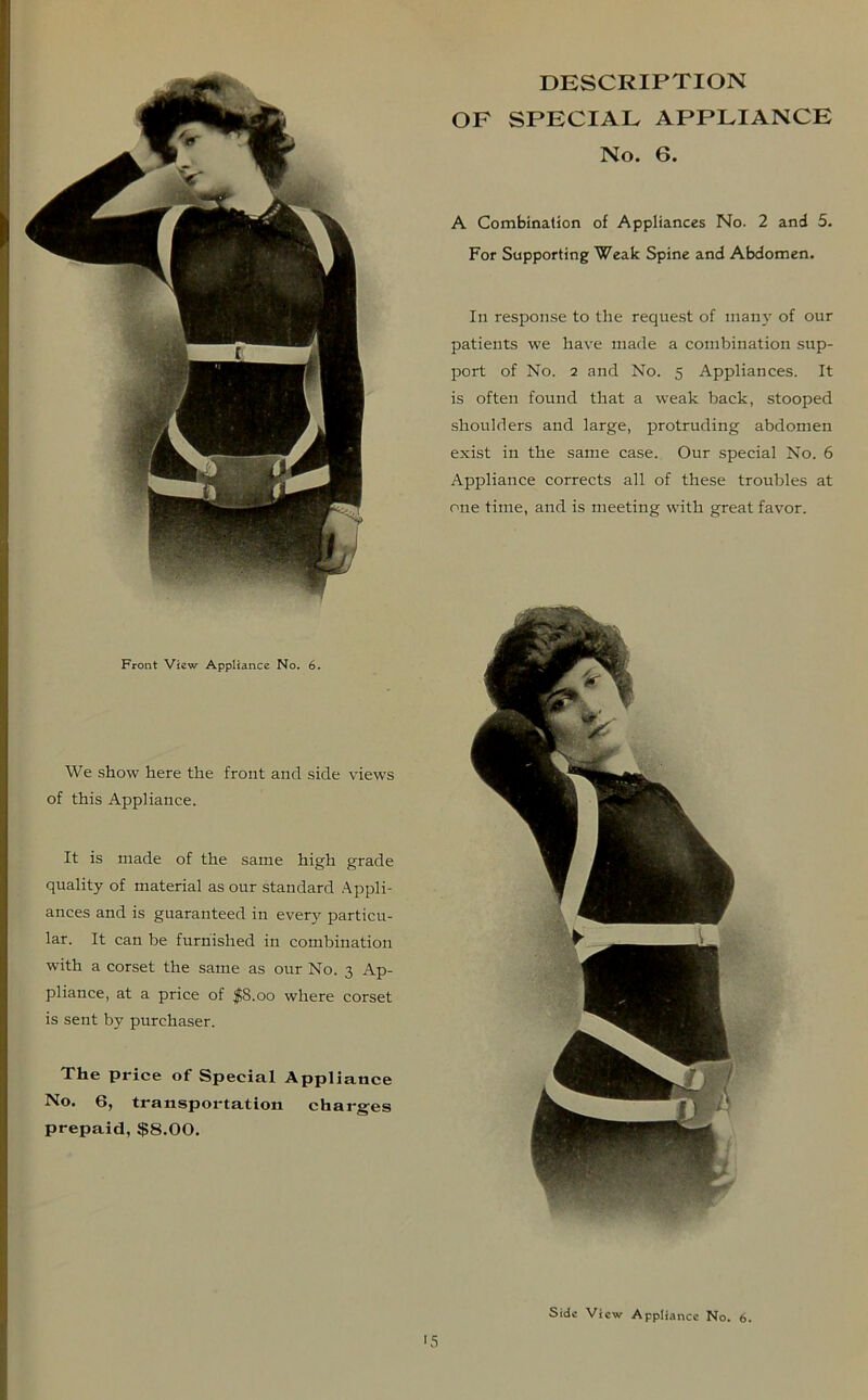 We show here the front and side views of this Appliance. It is made of the same high grade quality of material as our standard Appli- ances and is guaranteed in every particu- lar. It can be furnished in combination with a corset the same as our No. 3 Ap- pliance, at a price of $8.00 where corset is sent by purchaser. The price of Special Appliance No. 6, transportation charges prepaid, $8.00. DESCRIPTION OF SPECIAL APPLIANCE No. 6. A Combination of Appliances No. 2 and 5. For Supporting Weak Spine and Abdomen. In response to the request of many of our patients we have made a combination sup- port of No. 2 and No. 5 Appliances. It is often found that a weak back, stooped shoulders and large, protruding abdomen exist in the same case. Our special No. 6 Appliance corrects all of these troubles at one time, and is meeting with great favor.