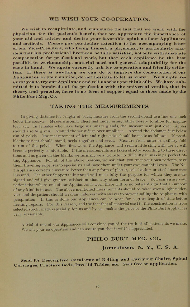 WE WISH YOUR CO-OPERATION. We wish to recapitulate, and emphasize the fact that we work with the physician for the patient’s benefit, that we appreciate the importance of your aid and advice and desire your favorable opinion of our Appliances and methods. Please pay particular attention to the accompanying letter of our Vice-President, who being himself a physician, is particularly anx- ious that his professional brethren be fully satisfied, not only with adequate compensation for professional work, but that each appliance be the best possible in workmanship, material used and general adaptability for the case in hand. We again earnestly ask for co-operation and friendly critic- ism. If there is anything we can do to improve the construction of our Appliances in your opinion, do not hesitate to let us know. We simply re- quest you to try our Appliance and tell us what yott think of it. We have sub- mitted it to hundreds of the profession with the universal verdict, that in theory and practice, there is no form of support equal to those made by the Philo Burt Mfg. Co. TAKING THE MEASUREMENTS. In giving distance for length of back, measure from the second dorsal to a line one inch below the coccyx. Measure around chest just under arms, rather loosely to allow for inspira- tory act. In females who have large mammary glands, the measurement just over nipples should also be given. Around the waist just over umbilicus. Around the abdomen just below rim of pelvis. The measurement of left and right sides should be made as follows: If possi- ble the patient should stand, heels together and erect. Measure from anterior axillary fold to rim of the pelvis. When first worn the Appliance will seem a little stiff, with use it will become perfectly comfortable. If the measurements are taken strictly according to these direc- tions and as given on the blanks we furnish, we anticipate no difficulty in making a perfect fit- ting Appliance. For all of the above reasons, we ask that you treat your own patients, save them traveling expenses to specialists and have them under your own watchful eyes. The No. i Appliance corrects curvature better than any form of plaster, sole leather or steel brace ever invented. The other Supports illustrated will meet fully the purpose for which they are de- signed and will give greater satisfaction than any other form of brace. You can assure your patient that where one of our Appliances is worn there will be no outward sign that a Support of any kind is in use. The above mentioned measurements should be taken over a light under- vest, and the patient should wear an undervest with sleeves to prevent soiling the Appliance with perspiration. If this is done our Appliances can be worn for a great length of time before needing repairs. For this reason, and the fact that all material used in the construction is from selected stock, made especially for us and by us, makes the price of the Philo Burt Appliances very reasonable. A trial of one of our Appliances will convince you of the truth of all statements we make. We ask your co-operation and can assure you that it will be appreciated. PHILO BURT MFG. CO., Jamestown, N. Y., U. S. A. Send for Descriptive Catalogue of Rolling and Carrying Chairs, Spinal Carriages, Fracture Beds, Invalid Tables, etc. Sent free on application.