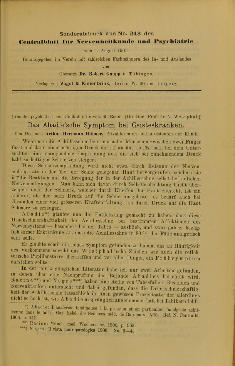 Sonderabrtpuck aus No. 243 des C'eiitralUlait l'ür BTervciiiicilkniMle iiiid l*Ny<‘liiatrie vom 1. Augiist ]907. Heraiisgegeben im Verein mit zahlreichen Fachmännern des In- und Auslandes von Oberarzt Dr. Robert Giuipp in Tübingen. Verlag von Vogel & Kreienbrink, Berlin W. 30 und Leipzig. (Aus der psychiatrischen Klinik der Universität Bonn. [Direktor: Prof. Dr. A. Westphal.J) Das Abadie’sehe Symptom bei Geisteskranken. Von Dr. med. Arfliur Hermann Hübner, Privatdozenten und Assistenten der Klinik. Wenn man die Achillessehne beim normalen Menschen zwischen zwei Finger fasst und dann einen massigen Druck darauf ausübt, so löst man bei dem Unter- suchten eine unangenehme Empfindung aus, die sich bei zunehmendem Druck bald zu heftigen Schmerzen steigert. Diese Schmerzempfindung wird nicht etwa durch Reizung der Nerven- endapparato in der über der Sehne gelegenen Haut hervorgerufen, sondern sie ist'die Reaktion auf die Erregung der in der Achillessehne selbst befindlichen Nervenendigungen. Man kann sich davon durch Selbstbeobachtung leicht über- zeugen, denn der Schmerz, welcher durch Kneifen der Haut entsteht, ist ein anderer, als der beim Druck auf die Sehne ausgelöste; es bedarf auch bei Gesunden einer viel grösseren Kraftentfaltung, um durch Druck auf die Haut Schmerz zu erzeugen. Abadie*) glaubte nun die Entdeckung gemacht zu haben, dass diese Druckschmerzhaftigkeit der Achillessehne bei bestimmten Affektionen des Nervensystems besonders bei der Tabes — ausblieb, und zwar gab er bezüg- lich dieser Erkrankung an, dass die Achillessehne in 80 o/q der Fälle analgetisch sein solle. Er glaubte somit ein neues Symptom gefunden zu haben, das an Häufigkeit des Vorkommens sowohl das W estphal’ sehe Zeichen wie auch die reflek- torische Pupillenstarre übertreffen und vor allen Dingen ein Früh Symptom darstellen sollte. In der mir zugänglichen Literatur habe ich nur zwei Arbeiten gefunden, in denen über eine Nachprüfung der Befunde Ab ad i es berichtet wird. R a c 1 n e **) und N e g r 0 ***) haben eine Reihe von Tabesfällen, Gesunden und Nervenkranken untersucht und dabei gefunden, dass die Druckschmerzhaftig- keit der Achillessehne tatsächlich in einen gewissen Prozentsatz, der allerdings nicht so hoch ist, wie A b a d i e ursprünglich angenommen hat, bei Tabikern fehlt. 1 Abadie: L’analgesie tendineuse a la pression et en particulier l’analgesie achil- 1906 p^hV^ de Bordeaux 1905. Ref. N. Centralbl. Racine: Münch, med. Wochenschr. 1906, p. 963. ***) Negro: Rivista neuropatologica 1906. No. 3—4.