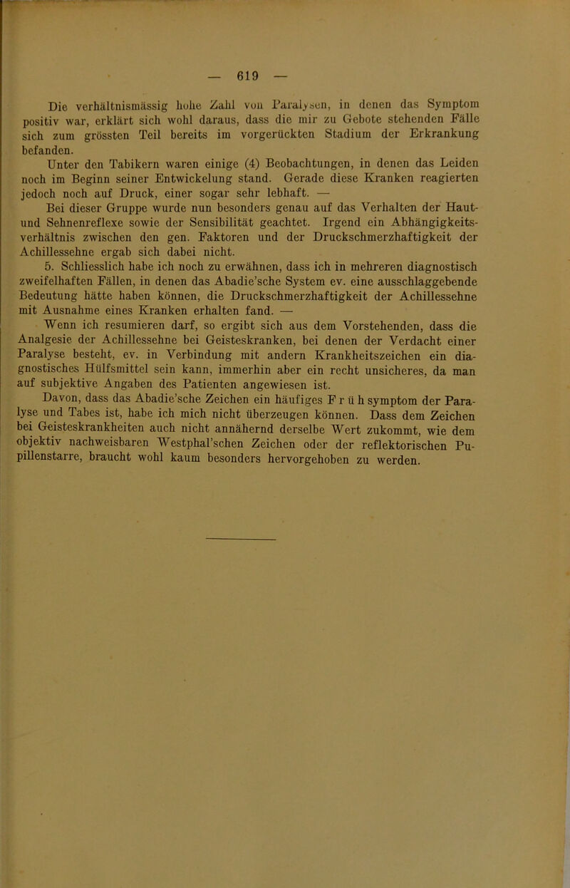 Die verhältnismässig hohe Zahl von Paralysen, in denen das Symptom positiv war, erklärt sich wohl daraus, dass die mir zu Gebote stehenden Fälle sich zum grössten Teil bereits im vorgerückten Stadium der Erkrankung befanden. Unter den Tabikern waren einige (4) Beobachtungen, in denen das Leiden noch im Beginn seiner Entwickelung stand. Gerade diese Kranken reagierten jedoch noch auf Druck, einer sogar sehr lebhaft. — Bei dieser Gruppe wurde nun besonders genau auf das Verhalten der Haut- und Sehnenreflexe sowie der Sensibilität geachtet. Irgend ein Abhängigkeits- verhältnis zwischen den gen. Faktoren und der Druckschmerzhaftigkeit der Achillessehne ergab sich dabei nicht. 5. Schliesslich habe ich noch zu erwähnen, dass ich in mehreren diagnostisch zweifelhaften Fällen, in denen das Abadie’sche System ev. eine ausschlaggebende Bedeutung hätte haben können, die Druckschmerzhaftigkeit der Achillessehne mit Ausnahme eines Kranken erhalten fand. — Wenn ich resümieren darf, so ergibt sich aus dem Vorstehenden, dass die Analgesie der Achillessehne bei Geisteskranken, bei denen der Verdacht einer Paralyse besteht, ev. in Verbindung mit andern Krankheitszeichen ein dia- gnostisches Hülfsmittel sein kann, immerhin aber ein recht unsicheres, da man auf subjektive Angaben des Patienten angewiesen ist. Davon, dass das Abadie’sche Zeichen ein häufiges Früh Symptom der Para- lyse und Tabes ist, habe ich mich nicht überzeugen können. Dass dem Zeichen bei Geisteskrankheiten auch nicht annähernd derselbe Wert zukommt, wie dem objektiv nachweisbaren Westphal’schen Zeichen oder der reflektorischen Pu- pillenstarre, braucht wohl kaum besonders hervorgehoben zu werden.