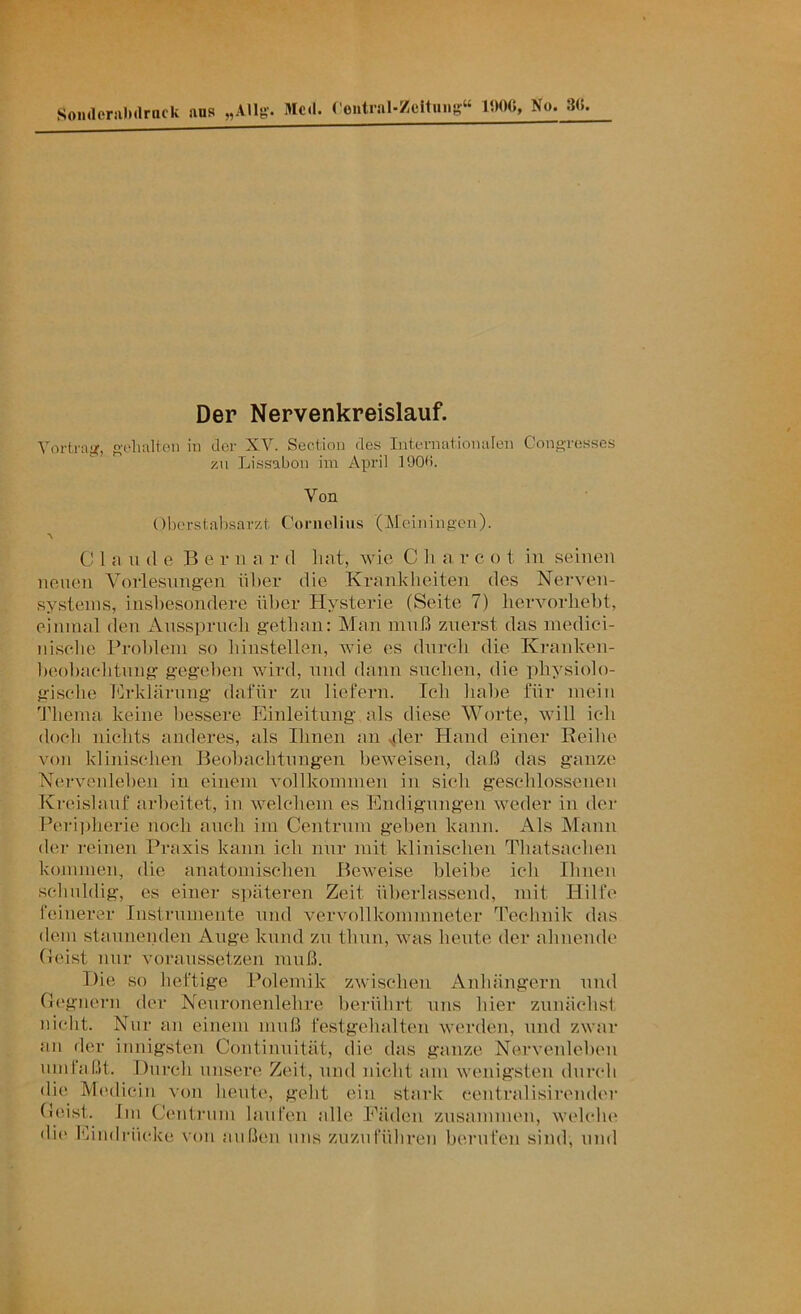 SoiidenilMlrnck ans „Allg'. 3Icd. ( eiitial-Zcituiig“ No. 3(}. Der Nervenkreislauf. Yortraj?, ovlialten in der XV. Section des Iiitfrnationalen Cong-rosses /.u Lissabon im April 190d. Von ()borstal)sarzt Coriiolius (Meiningen). CI n 11 (1 0 Be r ii a r d hat, wie C h a v c o t in seinen neuen Vorlesnng'en über die Krankheiten des Nerven- systems, insiiesondere nlier Hysterie (Seite 7) liervorheht, einmal den Anssiiruch gethan: Man muß zuerst das medici- iiisehe Brohlem so liinstellen, wie es dnrcdi die Kranken- lieohaelitung gegeben wird, und dann snehen, die physiolo- gische hlrklärmig dafür zu liefern. Ich habe für mein 'Jdiema keine bessere Einleitung als diese Worte, will ich doch nichts anderes, als Ihnen an ^ler Hand einer Reihe von klinischen Beobachtungen beweisen, daß das ganze Nervenleben in einem vollkommen in sich geschlossenen Kreislauf arbeitet, iu welchem es Endigungen weder in der Perijiberie noch auch im Centrnm geben kann. Als Mann der reinen Praxis kann ich nur mit klinischen Tliatsachen kommen, die anatomischen Beweise bleibe ich Ihnen scliuldig, es einer späteren Zeit überlassend, mit Hilfe feinerer Instrnmente und vervollkommneter Technik das dem stauneiiden Ange kund zu thun, was heute der ahnende (leist nur voraussetzen muß. Die so heftige Polemik zwischen Anhängern und Gegnern der Neuronenlehre berührt uns hier zunächst nicht. Nur an einem muß festgehalten werden, und zwar an iler innigsten Continuität, die das ganze Nervenleben nmlaßt. Durch unsere Zeit, und nicht am wenigsten durch die Medicin Aon heute, geht ein stark centralisirender Geist. Im Centrnm lauten alle Fäden zusammen, welclu' di(‘ Ibindrückc von außen uns zuzuführen berufen sind, und