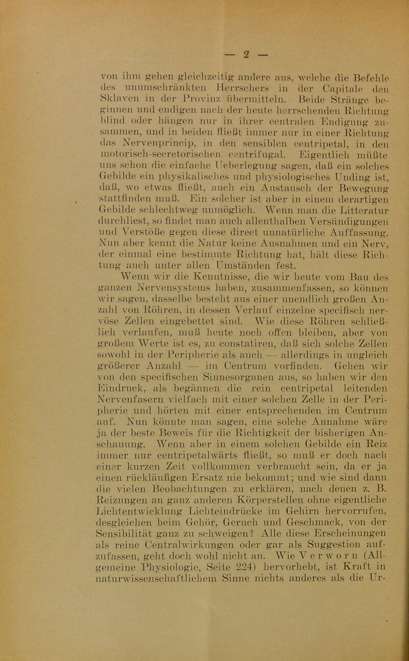 von ilim s'ehen f^leiclizoitif? andere ans, welche die Befelde des uniimscliränkten JleiTseliers in der Ca])itale den Sklaven in der Provinz üherniitteln. Beide Stränf^o lu*- i>'innen und endigen nach der heute lierrschenden Richlnng hlind oder hängen nur in ihrer centi-alen Endigung zn- sannnen, und in beiden fließt immer nur in einer Richtung das Nervenprineij), in den sensiblen centripetal, in den motorisch-secretorischen centritngal. Eigentlich müßte uns schon die einfache Ueherlegung sagen, daß ein solches Gebilde ein physikalisches und physiologisches Unding ist, daß, wo etwas fließt, auch ein Anstansch der Bewegung stattfinden muß. Ein solcher ist aber in einem derartigen Gehilde schlechtweg unmöglich. Wenn man die Litteratnr dnrcddiest, so findet man auch allenthalben Versündigungen und Verstöße gegen diese direct unnatürliche Auffassung. Nun aber kennt die Natur keine Ansnahmen und ein Nerv, der einmal eine bestimmte Richtung hat, hält diese Rich- tung auch unter allen Umständen fest. Wenn wir die Kenntnisse, die wir heute vom Ban des ganzen Nervensystems haben, znsammenfassen, so können wir sagen, das.selhe besteht ans einer nnendlicli großen An- zahl von Röhi-en, in dessen Ahrlauf einzelne specilisch ner- vöse Zellen eingebettet sind. Wie diese Röhren schließ- lich verlaufen, inuß heute noch offen bleiben, aber von großem AVerte ist es, zu constatiren, daß sich solche Zellen sowohl in der Peri})herie als auch — allerdings in ungleich größerer Anzahl — im Centrnm vorfmden. Gehen wir von den specifischen Sinnesorganen aus, so haben wir den Eändrnck, als begännen die rein centripetal leitenden Nervenfasern vielfach mit einer solchen Zelle in der Peri- pherie und hörten mit einer entsprechenden im Centrum auf. Nun könnte man sagen, eine solche Annahme wäre ja der beste Beweis für die Richtigkeit der bisherigen An- schannng. AVenn aber in einem solchen Gebilde ein Reiz immer nur centripetalwärts fließt, so muß er doch nach einer kurzen Zeit vollkommen verbraucht sein, da er ja einen rücklänfigeii Ersatz nie bekommt; und wie sind dann die vielen Beobachtungen zu erklären, nach denen z. B. Reizungen an ganz anderen Kör])erstellen ohne eigentliche Ijichtentwicklung Lichteindrücke im Gehirn hervorrnfen, desgleichen beim Gehör, Geruch und Geschmack, von der Sensibilität ganz zu schweigen? Alle diese Erscheinnugen als reine Centralwirkungen öder gar als Suggestion anf- znfassen, geht doch wohl nicht an. AVie A^ e r w o r n (All- gemeine Physiologie, Seite 224) hervorhebt, ist Kraft in naturwissenschaftlichem Sinne nichts anderes als die Ur-