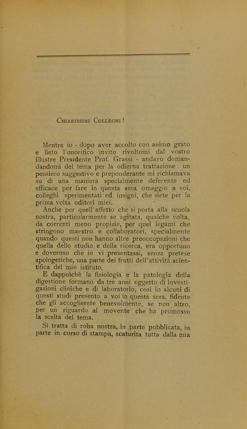 Chiarissimi Colleghi ! Mentre io - dopo aver accolto con animo grato e lieto l’onorifico invito rivoltomi dal vostro illustre Presidente Prof. Grassi - andavo doman- dandomi del tema per la odierna trattazione : un pensiero suggestivo e preponderante mi richiamava su di una maniera specialmente deferente ed efficace per fare in questa sera omaggio a voi, colleghi sperimentati ed insigni, che siete per la prima volta uditori miei. Anche per quell’ affetto che si porta alla scuola nostra, particolarmente se agitata, qualche volta, da correnti meno propizie, per quei legami che stringono maestro e collaboratori, specialmente quando questi pon hanno altre preoccupazioni che quella dello studio e della ricerca, era opportuno e doveroso che io vi presentassi, senza pretese apologetiche, una parte dei frutti dell’attività scien- tifica del mio istituto. E dappoiché la fisiologia e la patologia della digestione formano da tre anni oggetto di investi- gazioni cliniche e di laboratorio, così io alcuni di questi studi presento a voi in questa sera, fidente che gli accoglierete benevolmente, se non altro, per un riguardo al movente che ha promosso la scelta del tema. Si tratta di roba nostra, in parte pubblicata, in parte in corso di stampa, scaturita tutta dalla mia