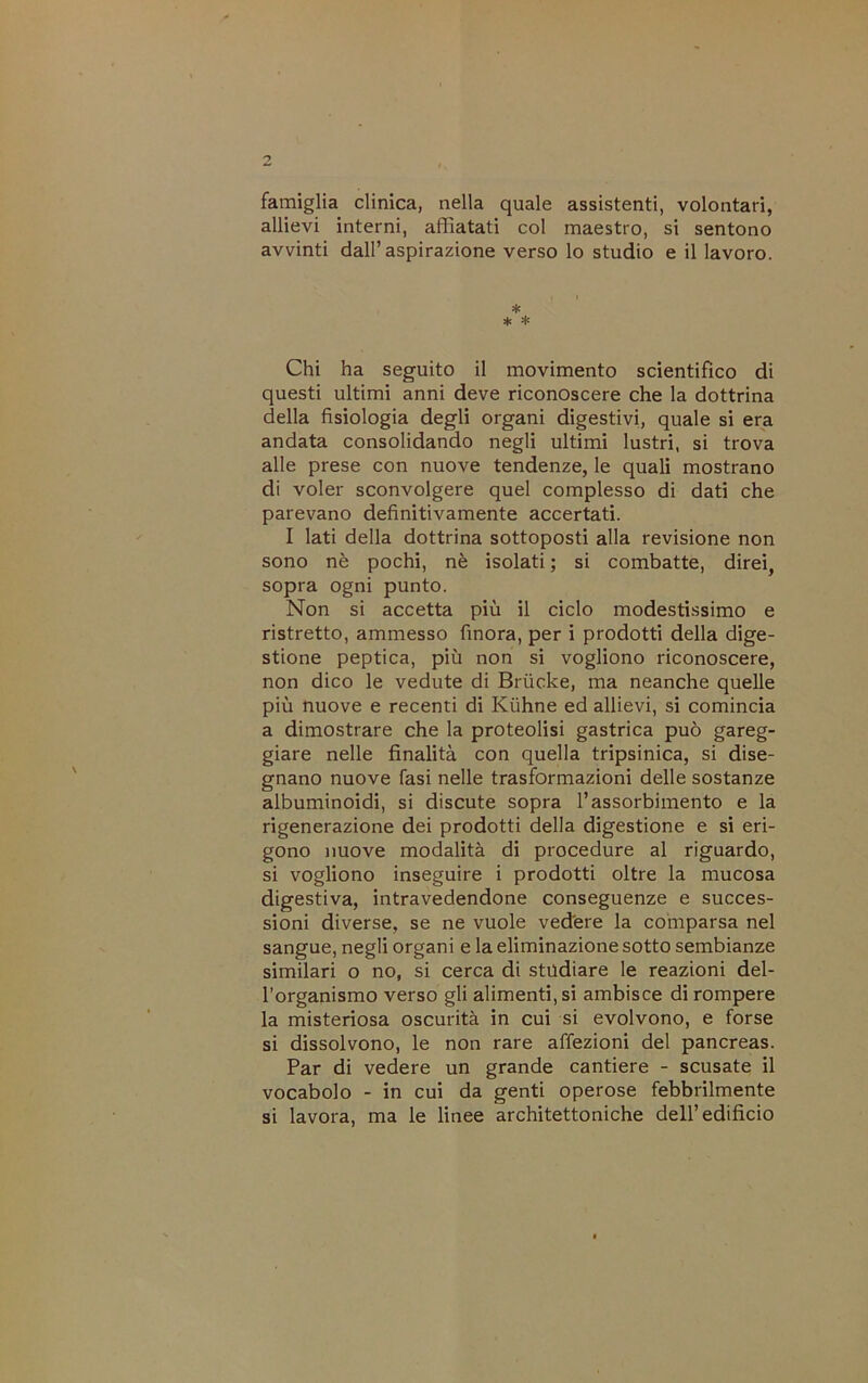 famiglia clinica, nella quale assistenti, volontari, allievi interni, affiatati col maestro, si sentono avvinti dall’aspirazione verso lo studio e il lavoro. * * * Chi ha seguito il movimento scientifico di questi ultimi anni deve riconoscere che la dottrina della fisiologia degli organi digestivi, quale si era andata consolidando negli ultimi lustri, si trova alle prese con nuove tendenze, le quali mostrano di voler sconvolgere quel complesso di dati che parevano definitivamente accertati. I lati della dottrina sottoposti alla revisione non sono nè pochi, nè isolati ; si combatte, direi, sopra ogni punto. Non si accetta più il ciclo modestissimo e ristretto, ammesso finora, per i prodotti della dige- stione peptica, più non si vogliono riconoscere, non dico le vedute di Brùcke, ma neanche quelle più nuove e recenti di Kùhne ed allievi, si comincia a dimostrare che la proteolisi gastrica può gareg- giare nelle finalità con quella tripsinica, si dise- gnano nuove fasi nelle trasformazioni delle sostanze albuminoidi, si discute sopra l’assorbimento e la rigenerazione dei prodotti della digestione e si eri- gono nuove modalità di procedure al riguardo, si vogliono inseguire i prodotti oltre la mucosa digestiva, intravedendone conseguenze e succes- sioni diverse, se ne vuole vedére la comparsa nel sangue, negli organi e la eliminazione sotto sembianze similari o no, si cerca di studiare le reazioni del- l’organismo verso gli alimenti, si ambisce di rompere la misteriosa oscurità in cui si evolvono, e forse si dissolvono, le non rare affezioni del pancreas. Par di vedere un grande cantiere - scusate il vocabolo - in cui da genti operose febbrilmente si lavora, ma le linee architettoniche dell’edificio