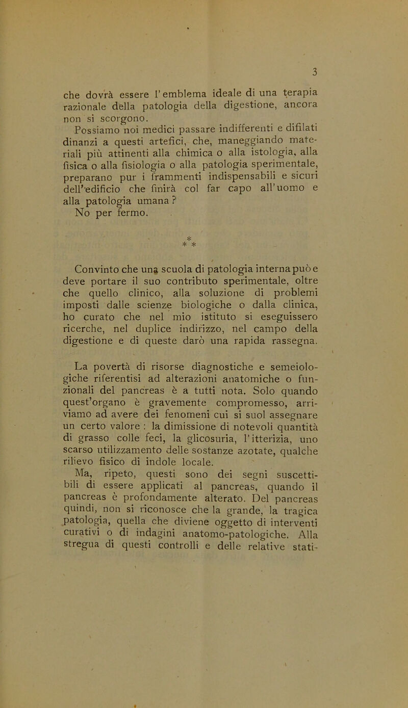 che dovrà essere l’emblema ideale di una terapia razionale della patologia della digestione, ancora non si scorgono. Possiamo noi medici passare indifferenti e difilati dinanzi a questi artefici, che, maneggiando mate- riali più attinenti alla chimica o alla istologia, alla fisica o alla fisiologia o alla patologia sperimentale, preparano pur i frammenti indispensabili e sicuri dell’edificio che finirà col far capo all’uomo e alla patologia umana ? Convinto che un^ scuola di patologia interna può e deve portare il suo contributo sperimentale, oltre che quello clinico, alla soluzione di problemi imposti dalle scienze biologiche o dalla clinica, ho curato che nel mio istituto si eseguissero ricerche, nel duplice indirizzo, nel campo della digestione e di queste darò una rapida rassegna. La povertà di risorse diagnostiche e semeiolo- giche riferentisi ad alterazioni anatomiche o fun- zionali del pancreas è a tutti nota. Solo quando quest’organo è gravemente compromesso, arri- viamo ad avere dei fenomeni cui si suol assegnare un certo valore : la dimissione di notevoli quantità di grasso colle feci, la glicosuria, l’itterizia, uno scarso utilizzamento delle sostanze azotate, qualche rilievo fisico di indole locale. Ma, ripeto, questi sono dei segni suscetti- bili di essere applicati al pancreas, quando il pancreas è profondamente alterato. Del pancreas quindi, non si riconosce chela grande, la tragica patologia, quella che diviene oggetto di interventi curativi o di indagini anatomo-patologiche. Alla stregua di questi controlli e delle relative stati- No per fermo. *