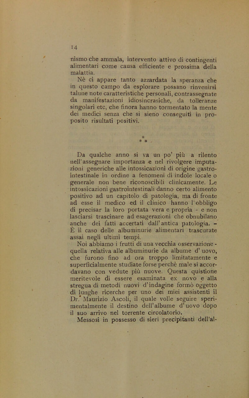 nismo che ammala, intervento attivo di contingenti alimentari come causa efficiente e prossima della malattia. Nè ci appare tanto azzardata la speranza che in questo campo da esplorare possano rinvenirsi talune note caratteristiche personali, contrassegnate da manifestazioni idiosincrasiche, da tolleranze singolari etc, che finora hanno tormentato la mente dei medici senza che si sieno conseguiti in pro- posito risultati positivi. * * « . Da qualche anno si va un po’ più a rilento nell’assegnare importanza e nel rivolgere imputa- zioni generiche alle intossicazioni di origine gastro- intestinale in ordine a fenomeni di indole locale o generale non bene riconoscibili clinicamente. Le intossicazioni gastrointestinali danno certo alimento positivo ad un capitolo di patologia, ma di fronte ad esse il medico ed il clinico hanno l’obbligo di precisar la loro portata vera e propria - e non lasciarsi trascinare ad esagerazioni che obnubilano anche dei fatti accertati dall’ antica patologia. - È il caso delle albuminurie alimentari trascurate assai negli ultimi tempi. Noi abbiamo i frutti di una vecchia osservazione - quella relativa alle albuminurie da albume d’ uovo, che furono fino ad ora troppo limitatamente e superficialmente studiate forse perchè male si accor- davano con vedute più nuove. Questa quistione meritevole di essere esaminata ex novo e alla stregua di metodi nuovi d’indagine formò oggetto di lunghe ricerche per uno dei miei assistenti il Dr.* Maurizio Ascoli, il quale volle seguire speri- mentalmente il destino dell’albume d’uovo dopo il suo arrivo nel torrente circolatorio. Messosi in possesso di sieri precipitanti dell’al-