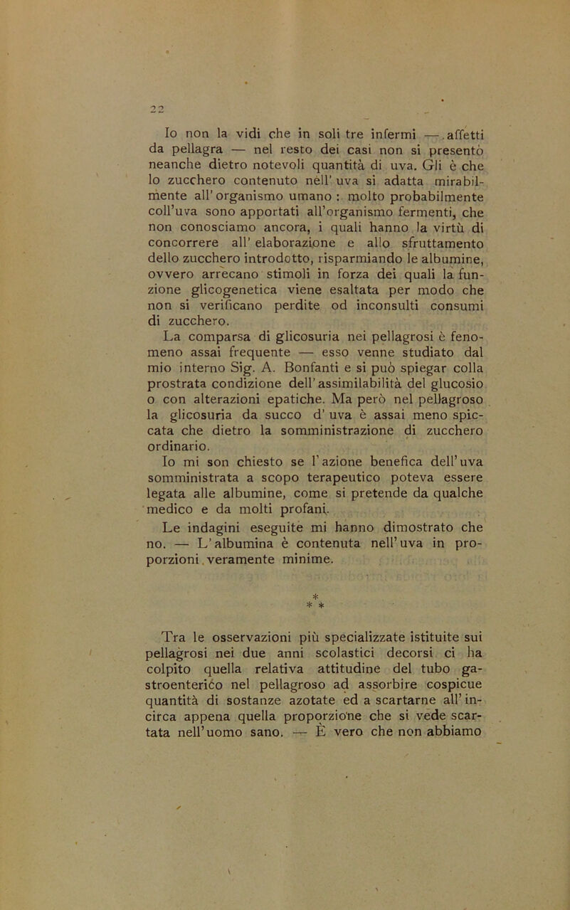 Io non la vidi che in soli tre infermi —.affetti da pellagra — nel resto dei casi non si presentò neanche dietro notevoli quantità di uva. Gli è che lo zucchero contenuto nèll’ uva si adatta mirabil- mente all’organismo umano : molto probabilmente coll’uva sono apportati aU’organismo fermenti, che non conosciamo ancora, i quali hanno la virtù di concorrere all’ elaborazione e allo sfruttamento dello zucchero introdotto, risparmiando le albumine, ovvero arrecano stimoli in forza dei quali là fun- zione glicogenetica viene esaltata per modo che non si verificano perdite od inconsulti consumi di zucchero. La comparsa di glicosuria nei pellagrosi è feno- meno assai frequente — esso venne studiato dal mio interno Sig. A. Bonfanti e si può spiegar colla prostrata condizione dell’assimilabilità del glucosio o con alterazioni epatiche. Ma però nel pellagroso la glicosuria da succo d’ uva è assai meno spic- cata che dietro la somministrazione di zucchero ordinario. Io mi son chiesto se l’azione benefica dell’uva somministrata a scopo terapeutico poteva essere legata alle albumine, come si pretende da qualche medico e da molti profani. Le indagini eseguite mi hanno dimostrato che no. — L’albumina è contenuta nell’uva in pro- porzioni, veramente mìnime. * * * Tra le osservazioni più specializzate istituite sui pellagrosi nei due anni scolastici decorsi ci ha colpito quella relativa attitudine del tubo ga- stroenterico nel pellagroso ad assorbire cospicue quantità di sostanze azotate ed a scartarne all’ in- circa appena quella proporzione che si vede scar- tata nell’uomo sano. — È vero che non abbiamo