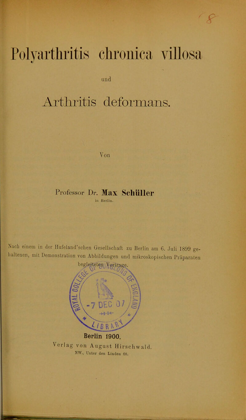 / Folyartliritis cliroiiica villosa und Arthritis defonnans. Von Professor Dr. Max ScllÜller in Berlin. Nach einem in der Hnfeland’schen Gesellscliaft zu Berlin am 6. Juli 1899 ge- haltenen, mit Demonstration von Abbildungen und mikroskopischen Präparaten Berlin 1900. Verlag von August Flirschwald, NW., Unter den Linden 68.