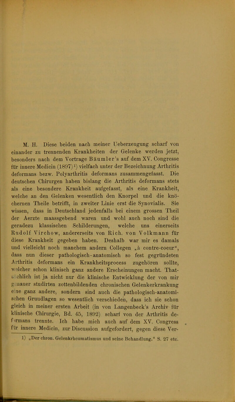 einander zu trennenden Krankheiten der Gelenke werden jetzt, besonders nach dem Vortrage Bäumler’s auf dem XV. Congresse für innere Medicin (1897) vielfach unter der Bezeichnung Arthritis deformans bezw. Polyarthritis deformans zusammengefasst. Die deutschen Chirurgen haben bislang die Arthritis deformans stets als eine besondere Krankheit aufgefasst, als eine Krankheit, welche an den Gelenken wesentlich den Knorpel und die knö- chernen Theile betrifft, in zweiter Linie erst die Synovialis. Sie wissen, dass in Deutschland jedenfalls bei einem grossen Theil der Aerzte maassgebend waren und wohl auch noch sind die geradezu klassischen Schilderungen, welche uns einerseits Rudolf Virchow, andererseits von Rieh, von Volkmann für diese Krankheit gegeben haben. Deshalb war mir es damals und vielleicht noch manchem andern Collegen „ä contre-coeur“, dass nun dieser pathologisch-anatomisch so fest gegründeten Arthritis deformans ein Krankheitsprocess zugehören sollte, welcher schon klinisch ganz andere Erscheinungen macht. That- b chlich ist ja nicht nur die klinische Entwicklung der von mir g uauer studirten zottenbildenden chronischen Gelenkerkrankung e’ue ganz andere, sondern sind auch die pathologisch-anatomi- schen Grundlagen so wesentlich verschieden, dass ich sie schon gleich in meiner ersten Arbeit (in von Langenbeck’s Archiv für klinische Chirurgie, Bd. 45, 1892) scharf von der Arthritis de- f'rmans trennte. Ich habe mich auch auf dem XV. Congress für innere Medicin, zur Discussion aufgefordert, gegen diese Ver- 1) „Der chron. Gelenkrheumatismus und seine Behandlung.“ S. 27 etc.