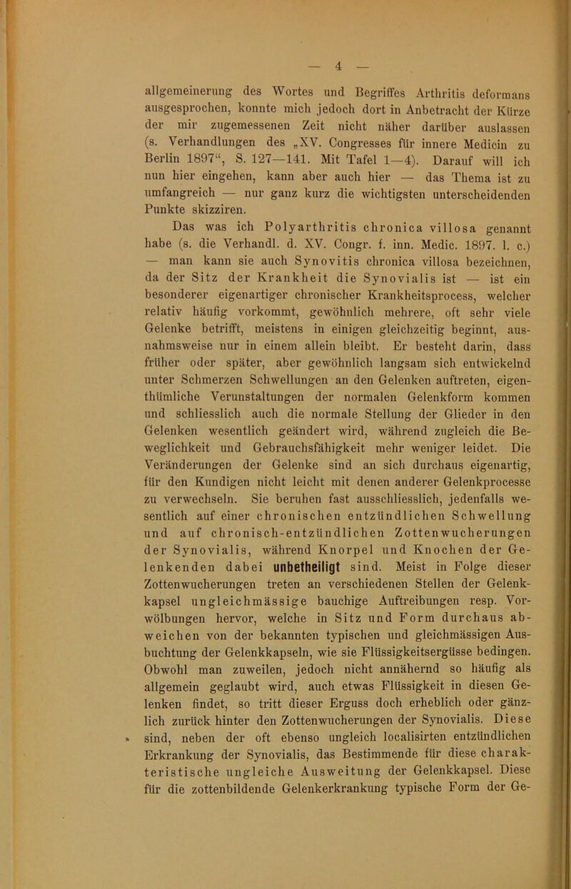 allgemeinerung des Wortes und Begriffes Arthritis deformans ausgesprochen, konnte mich jedoch dort in Anbetracht der Klirze der mir zugemessenen Zeit nicht näher darüber auslassen (s. Verhandlungen des „XV. Congresses für innere Medicin zu Berlin 1897“, S. 127—141. Mit Tafel 1—4). Darauf will ich nun hier eingehen, kann aber auch hier — das Thema ist zu umfangreich — nur ganz kurz die wichtigsten unterscheidenden Punkte skizziren. Das was ich Polyarthritis chronica villosa genannt habe (s. die Verhandl. d. XV. Congr. f. inn. Medic. 1897. 1. c.) — man kann sie auch Synovitis chronica villosa bezeichnen, da der Sitz der Krankheit die Synovialis ist — ist ein besonderer eigenartiger chronischer Krankheitsprocess, welcher relativ häufig vorkommt, gewöhnlich mehrere, oft sehr viele Gelenke betrifft, meistens in einigen gleichzeitig beginnt, aus- nahmsweise nur in einem allein bleibt. Er besteht darin, dass früher oder später, aber gewöhnlich langsam sich entwickelnd unter Schmerzen Schwellungen an den Gelenken auftreten, eigen- thümliche Verunstaltungen der normalen Gelenkform kommen und schliesslich auch die normale Stellung der Glieder in den Gelenken wesentlich geändert wird, während zugleich die Be- weglichkeit und Gebrauchsfähigkeit mehr weniger leidet. Die Veränderungen der Gelenke sind an sich durchaus eigenartig, für den Kundigen nicht leicht mit denen anderer Gelenkprocesse zu verwechseln. Sie beruhen fast ausschliesslich, jedenfalls we- sentlich auf einer chronischen entzündlichen Schwellung und auf chronisch-entzündlichen Zottenwucherungen der Synovialis, während Knorpel und Knochen der Ge- lenkenden dabei unbetheiligt sind. Meist in Folge dieser Zottenwucherungen treten an verschiedenen Stellen der Gelenk- kapsel ungleichmässige bauchige Auftreibungen resp. Vor- wölbungen hervor, welche in Sitz und Form durchaus ab- weichen von der bekannten typischen und gleichmässigen Aus- buchtung der Gelenkkapseln, wie sie Flüssigkeitsergüsse bedingen. Obwohl man zuweilen, jedoch nicht annähernd so häufig als allgemein geglaubt wird, auch etwas Flüssigkeit in diesen Ge- lenken findet, so tritt dieser Erguss doch erheblich oder gänz- lich zurück hinter den Zotten Wucherungen der Synovialis. Diese » sind, neben der oft ebenso ungleich localisirten entzündlichen Erkrankung der Synovialis, das Bestimmende für diese charak- teristische ungleiche Ausweitung der Gelenkkapsel. Diese für die zottenbildende Gelenkerkrankung typische Form der Ge-