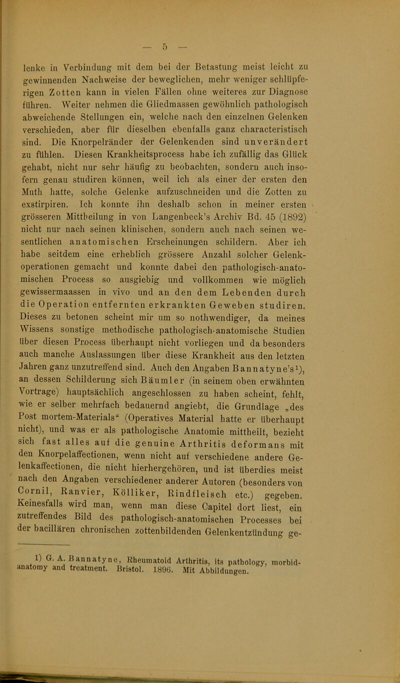 gewinnenden Nachweise der beweglichen, mehr weniger schllipfe- rigen Zotten kann in vielen Fällen ohne weiteres zur Diagnose fuhren. Weiter nehmen die Gliedmassen gewöhnlich pathologisch abweichende Stellungen ein, welche nach den einzelnen Gelenken verschieden, aber für dieselben ebenfalls ganz characteristisch sind. Die Knorpelränder der Gelenkenden sind unverändert zu fühlen. Diesen Krankheitsprocess habe ich zufällig das Glück gehabt, nicht nur sehr häufig zu beobachten, sondern auch inso- fern genau studiren können, weil ich als einer der ersten den Muth hatte, solche Gelenke aufzuschneiden und die Zotten zu exstirpiren. Ich konnte ihn deshalb schon in meiner ersten grösseren Mittheilung in von Langenbeck’s Archiv Bd. 45 (1892) nicht nur nach seinen klinischen, sondern auch nach seinen we- sentlichen anatomischen Erscheinungen schildern. Aber ich habe seitdem eine erheblich grössere Anzahl solcher Gelenk- operationen gemacht und konnte dabei den pathologisch-anato- mischen Process so ausgiebig und vollkommen wie möglich gewissermaassen in vivo und an den dem Lebenden durch die Operation entfernten erkrankten Geweben studiren. Dieses zu betonen scheint mir um so nothwendiger, da meines Wissens sonstige methodische pathologisch-anatomische Studien über diesen Process überhaupt nicht vorliegen und da besonders auch manche Auslassungen Uber diese Krankheit aus den letzten Jahren ganz unzutreffend sind. Auch den Angaben Bannatyne’s^), an dessen Schilderung sich Bäumler (in seinem oben erwähnten Vortrage) hauptsächlich angeschlossen zu haben scheint, fehlt, wie er selber mehrfach bedauernd angiebt, die Grundlage „des Post mortem-Materials“ (Operatives Material hatte er überhaupt nicht), und was er als pathologische Anatomie mittheilt, bezieht sich fast alles auf die genuine Arthritis deformans mit den Knoipelaffectionen, wenn nicht auf verschiedene andere Ge- lenkaffectionen, die nicht hierhergehören, und ist überdies meist nach den Angaben verschiedener anderer Autoren (besonders von Cornil, Ranvier, Kölliker, Rindfleisch etc.) gegeben. Keinesfalls wird man, wenn man diese Capitel dort liest, ein zutreffendes Bild des pathologisch-anatomischen Processes bei der bacillären chronischen zottenbildenden Gelenkentzündung ge- 1) G. A. Bannaty anatomy and treatment. ne. Rheumatoid Arthritis, its pathology, morbid- Bristol. 1896. Mit Abbildungen.