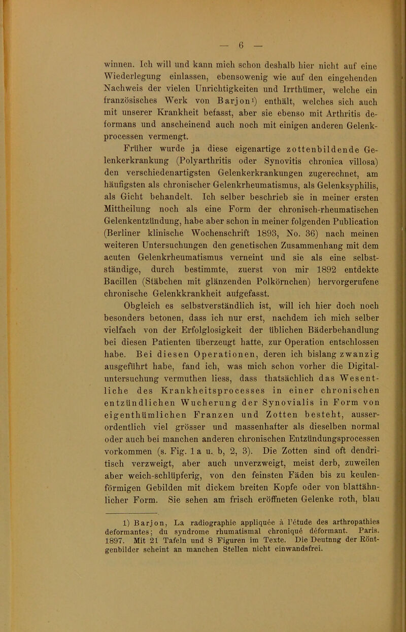 winnen. Ich will und kann mich schon deshalb hier nicht auf eine Wiederlegung einlassen, ebensowenig wie auf den eingehenden Nachweis der vielen Unrichtigkeiten und Irrthümer, welche ein französisches Werk von Barjoni) enthält, welches sich auch mit unserer Krankheit befasst, aber sie ebenso mit Arthritis de- formans und anscheinend auch noch mit einigen anderen Gelenk- processen vermengt. Früher wurde ja diese eigenartige zottenbildende Ge- lenkerkrankung (Polyarthritis oder Synovitis chronica villosa) den verschiedenartigsten Gelenkerkrankungen zugerechnet, am häufigsten als chronischer Gelenkrheumatismus, als Gelenksyphilis, als Gicht behandelt. Ich selber beschrieb sie in meiner ersten Mittheilung noch als eine Form der chronisch-rheumatischen Gelenkentzündung, habe aber schon in meiner folgenden Publication (Berliner klinische Wochenschrift 1893, No. 36) nach meinen weiteren Untersuchungen den genetischen Zusammenhang mit dem acuten Gelenkrheumatismus verneint und sie als eine selbst- ständige, durch bestimmte, zuerst von mir 1892 entdekte Bacillen (Stäbchen mit glänzenden Polkörnchen) hervorgerufene chronische Gelenkkrankheit aufgefasst. Obgleich es selbstverständlich ist, will ich hier doch noch besonders betonen, dass ich nur erst, nachdem ich mich selber vielfach von der Erfolglosigkeit der üblichen Bäderbehandlung bei diesen Patienten überzeugt hatte, zur Operation entschlossen habe. Bei diesen Operationen, deren ich bislang zwanzig ausgeführt habe, fand ich, was mich schon vorher die Digital- untersuchung vermuthen Hess, dass thatsächlich das Wesent- liche des Krankheitsprocesses in einer chronischen entzündlichen Wucherung der Synovialis in Form von eigenthümlichen Franzen und Zotten besteht, ausser- ordentlich viel grösser und massenhafter als dieselben normal oder auch bei manchen anderen chronischen Entzündungsprocessen Vorkommen (s. Fig. lau. b, 2, 3). Die Zotten sind oft dendri- tisch verzweigt, aber auch unverzweigt, meist derb, zuweilen aber weich-schlüpferig, von den feinsten Fäden bis zu keulen- förmigen Gebilden mit dickem breiten Kopfe oder von blattähn- licher Form. Sie sehen am frisch eröffneten Gelenke roth, blau 1) Barjon, La radiographie appliqu6e ä l’6tude des arthropathies deformantes; du syndrome rhumatismal chroniquö deformant. Paris. 1897. Mit 21 Tafeln und 8 Figuren im Texte. Die Deutung der Eönt- genbilder scheint an manchen Stellen nicht einwandsfrei.