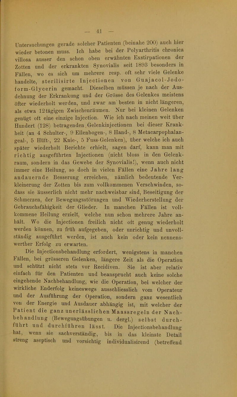 Untei'sucliungen gerade solcher Patienten (beinalie 200) auch hier wieder betonen muss. Ich habe bei der Polyarthritis chronica villosa ausser den schon oben erwähnten Exstirpationen der Zotten und der erkrankten Synovialis seit 1893 besonders in Fällen, wo es sich um mehrere resp. oft sehr viele Gelenke handelte, sterilisirte Injectionen von Guajacol-Jodo- form-Glycerin gemacht. Dieselben müssen je nach der Aus- dehnung der Erkrankung und der Grösse des Gelenkes meistens öfter wiederholt werden, und zwar am’ besten in nicht längeren, als etwa 12 tägigen Zwischenräumen. Nur bei kleinen Gelenken genügt oft eine einzige Injection. Wie ich nach meinen weit über Hundert (128) betragenden.Gelenkinjectionen bei dieser Krank- heit (an 4 Schulter-, 9 Ellenbogen-, 8 Hand-, 8 Metacarpophalan- geal-, 5 Hüft-, 22 Knie-, 5 Fuss-Gelenken), über welche ich auch später wiederholt Berichte erhielt, sagen darf, kann man mit richtig ausgeführten Injectionen (nicht bloss in den Gelenk- raum, sondern in das Gewebe der Synovialis!), wenn auch nicht immer eine Heilung, so doch in vielen Fällen eine Jahre lang andauernde Besserung erreichen, nämlich bedeutende Ver- kleinerung der Zotten bis zum vollkommenen Verschwinden, so- dass sie äusserlich nicht mehr nachweisbar sind, Beseitigung der Schmerzen, der Bewegungsstörungen und Wiederherstellung der Gebrauchsfähigkeit der Glieder. In manchen Fällen ist voll- kommene Heilung erzielt, welche nun schon mehrere Jahre an- hält. Wo die Injectionen freilich nicht oft genug wiederholt werden können, zu früh aufgegeben, oder unrichtig und unvoll- ständig ausgeführt werden, ist auch kein oder kein nennens- werther Erfolg zu erwarten. Die Injectionsbehandlung erfordert, wenigstens in manchen Fällen, bei grösseren Gelenken, längere Zeit als die Operation und schützt nicht stets vor Recidiven. Sie ist aber relativ einfach für den Patienten und beansprucht auch keine solche eingehende Nachbehandlung, wie die Operation, bei welcher der wirkliche Enderfolg keineswegs ausschliesslich vom Operateur und der Ausführung der Operation, sondern ganz wesentlich von der Energie und Ausdauer abhängig ist, mit welcher der Patient die ganz unerlässlichen Maassregeln der Nach- behandlung (Bewegungsübungen u. dergl.) selbst durch- führt und durchführen lässt. Die Injectionsbehandlung hat, wenn sie sachverständig, bis in das kleinste Detail streng aseptisch und vorsichtig individualisirend (betreffend