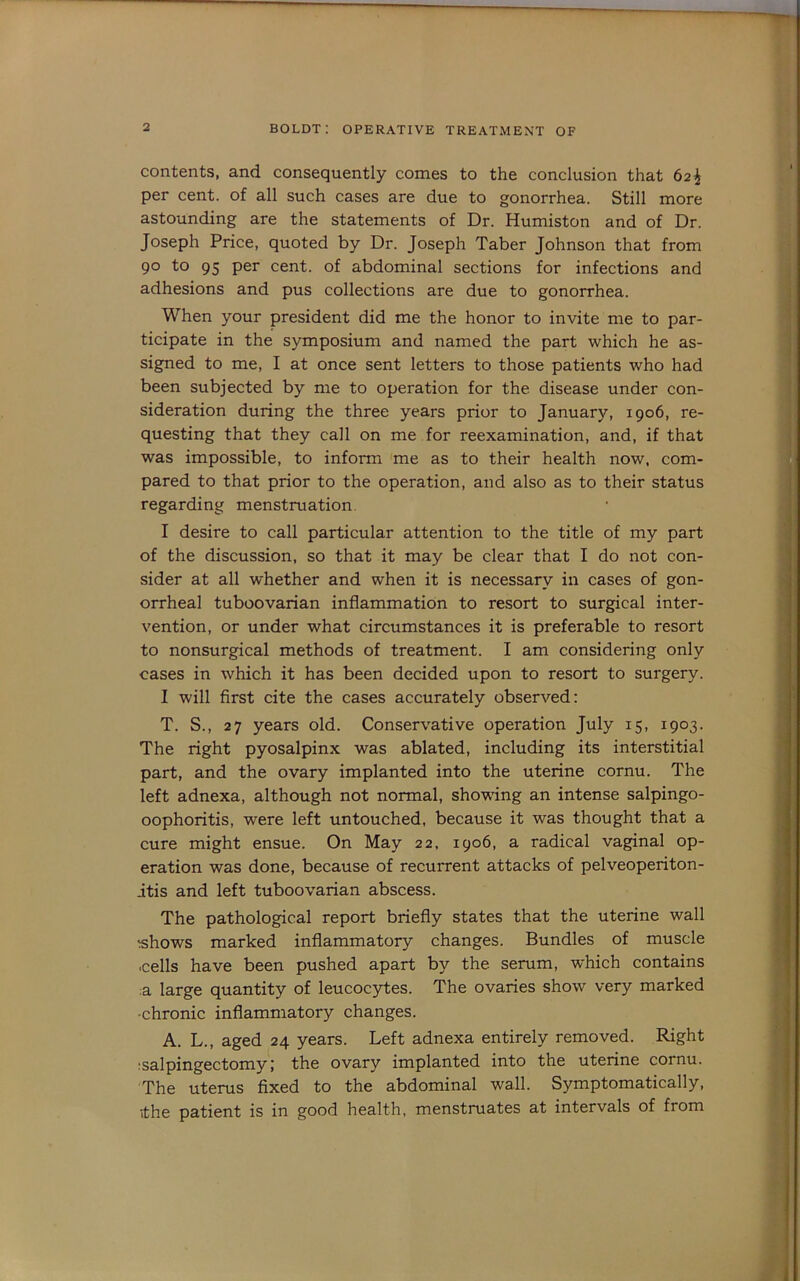 contents, and consequently comes to the conclusion that 62^ per cent, of all such cases are due to gonorrhea. Still more astounding are the statements of Dr. Humiston and of Dr. Joseph Price, quoted by Dr. Joseph Taber Johnson that from 90 to 95 per cent, of abdominal sections for infections and adhesions and pus collections are due to gonorrhea. When your president did me the honor to invite me to par- ticipate in the symposium and named the part which he as- signed to me, I at once sent letters to those patients who had been subjected by me to operation for the disease under con- sideration during the three years prior to January, 1906, re- questing that they call on me for reexamination, and, if that was impossible, to inform me as to their health now. com- pared to that prior to the operation, and also as to their status regarding menstruation. I desire to call particular attention to the title of my part of the discussion, so that it may be clear that I do not con- sider at all whether and when it is necessary in cases of gon- orrheal tuboovarian inflammation to resort to surgical inter- vention, or under what circumstances it is preferable to resort to nonsurgical methods of treatment. I am considering only cases in which it has been decided upon to resort to surgery. I will flrst cite the cases accurately observed: T. S., 27 years old. Conservative operation July 15, 1903. The right pyosalpinx was ablated, including its interstitial part, and the ovary implanted into the uterine cornu. The left adnexa, although not normal, showing an intense salpingo- oophoritis, were left untouched, because it was thought that a cure might ensue. On May 22, 1906, a radical vaginal op- eration was done, because of recurrent attacks of pelveoperiton- itis and left tuboovarian abscess. The pathological report briefly states that the uterine wall ishows marked inflammatory changes. Bundles of muscle ■cells have been pushed apart by the serum, which contains :a large quantity of leucocytes. The ovaries show very marked -chronic inflammatory changes. A. L., aged 24 years. Left adnexa entirely removed. Right ;salpingectomy; the ovary implanted into the uterine cornu. The uterus fixed to the abdominal wall. Symptomatically, ithe patient is in good health, menstruates at intervals of from