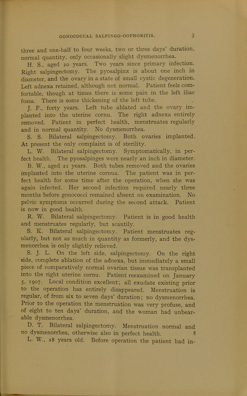 three and one-half to four weeks, two or three days’ duration, normal quantity, only occasionally slight dysmenorrhea. H. S., aged 20 3>'ears. Two years since primary infection. Right salpingectomy. The pyosalpinx is about one inch in diameter, and the ovarv’' in a state of small cystic degeneration. Left adnexa retained, although not normal. Patient feels com- fortable, though at times there is some pain in the left iliac fossa. There is some thickening of the left tube. J. F., forty years. Left tube ablated and the ovary im- planted into the uterine cornu. The right adnexa entirely removed. Patient in perfect health, menstruates I'egularly and in normal quantity. No dysmenorrhea. S. S. Bilateral salpingectomy. Both ovaries implanted. At present the only complaint is of sterility. L. W. Bilateral salpingectomy. Symptomatically, in per- fect health. The pyosalpinges were nearly an inch in diameter. B. W., aged 21 years. Both tubes removed and the ovaries implanted into the uterine cornua. The patient was in per- fect health for some time after the operation, when she was again infected. Her second infection required nearly three months before gonococci remained absent on examination. No pelvic symptoms occurred during the second attack. Patient is now in good health. R. W. Bilateral salpingectomy. Patient is in good health and menstruates regularly, but scantily. S. K. Bilateral salpingectomy. Patient menstruates reg- ularly, but not as much in quantity as formerly, and the dys- menorrhea is only slightly relieved. S. J. L. On the left side, salpingectomy. On the right side, complete ablation of the adnexa, but immediately a small piece of comparatively normal ovarian tissue was transplanted into the right uterine cornu. Patient reexamined on January 5, 1907. Local condition excellent; all exudate existing prior to the operation has entirely disappeared. Menstruation is regular, of from six to seven days’ duration; no dysmenorrhea. Prior to the operation the menstruation was very profuse, and of eight to ten days’ duration, and the woman had unbear- able dysmenorrhea. D. T. Bilateral salpingectomy. Menstruation normal and no dysmenorrhea, otherwise also in perfect health. H L. W., 28 years old. Before operation the patient had in-