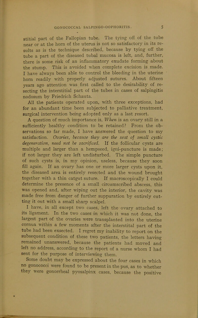 stitial part of the Fallopian tube. The tying off of the tube near or at the horn of the uterus is not so satisfactory in its re- sults as is the technique described, because by tying off the tube a part of the diseased tubal mucosa is left, and, further, there is some risk of an inflammatory exudate forming about the stump. This is avoided when complete excision is made. I have always been able to control the bleeding in the uterine horn readily with properly adjusted sutures. About fifteen years ago attention was first called to the desirability of re- secting the interstitial part of the tubes in cases of salpingitis nodosum by Friedrich Schauta. All the patients operated upon, with three exceptions, had for an abundant time been subjected to palliative treatment, surgical intervention being adopted only as a last resort. A question of much importance is. When is an ovary still in a sufficiently healthy condition to be retained? From the ob- servations so far made, I have answered the question to my satisfaction. Ovaries, becatise they are the seat of small cystic degeneration, need not he sacrificed. If the follicular cysts are multiple and larger than a hempseed, igni-puncture is made; if not larger they are left undisturbed. The simple puncture of such cysts is, in my opinion, useless, because they soon fill again. If an ovary has one or more larger cysts upon it, the diseased area is entirely resected and the wound brought together with a thin catgut suture. If macroscopically I could determine the presence of a small circumscribed abscess, this was opened and, after wiping out the interior, the cavity was made free from danger of further suppuration by entirely cut- ting it out with a small sharp scalpel. I have, in all except two cases, left the ovary attached to its ligament. In the two cases in which it was not done, the largest part of the ovaries were transplanted into the uterine cornua within a few moments after the interstital part of the tube had been exsected. I regret my inability to report on the subsequent condition of these two patients, the letters having remained unanswered, because the patients had moved and left no address, according to the report of a nurse whom I had sent for the purpose of interrievdng them. Some doubt may be expressed about the four cases in which no gonococci were found to be present in the pus, as to whether they were gonorrheal pyosalpinx cases, because the positive