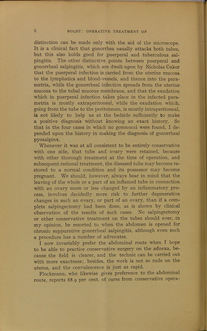 distinction can be made only with the aid of the microscope. It is a clinical fact that gonorrhea usually attacks both tubes, but this also holds good for puerperal and tuberculous sal- pingitis. The other distinctive points between puerperal and gonorrheal salpingitis, which are dwelt upon by Nicholas Cukor that the puerperal infection is carried from the uterine mucosa to the lymphatics and blood-vessels, and thence into the para- metria, while the gonorrheal infection spreads from the uterine mucosa to the tubal mucous membrane, and that the exudation which in puerperal infection takes place in the infected para- metria is mostly extraperitoneal, while the exudation which, going from the tube to the peritoneum, is mostly intraperitoneal, is not likely to help us at the bedside sufficiently to make a positive diagnosis without knowing an exact history. So that in the four cases in wffiich no gonococci were found. I de- pended upon the history in making the diagnosis of gonorrheal pyosalpinx. Whenever it was at all consistent to be entirely conservative with one side, that tube and ovary were retained, because with other thorough treatment at the time of operation, and subsequent rational treatment, the diseased tube may become re- stored to a normal condition and its possessor may become pregnant. We should, however, always bear in mind that the leaving of the whole or a part of an inflamed tube in connection with an ovary more or less changed by an inflammatory pro- cess, involves decidedly more risk to further degenerative changes in such an ovary, or part of an ovary, than if a com- plete salpingectomy had been done, as is shown by clinical observation of the results of such cases. No salpingectomy or other conservative treatment on the tubes should ever, in my opinion, be resorted to when the abdomen is opened for chronic suppurative gonorrheal salpingitis, although even such a procedure has a number of advocates. I now invariably prefer the abdominal route when I hope to be able to practice conservative surger}- on the adnexa, be- cause the field is clearer, and the technic can be carried out with more exactness; besides, the work is not so rude on the uterus, and the convalescence is just as rapid. Flockmann, who likewise gives preference to the abdominal route, reports 88.9 per cent, of cures from conservative opera-