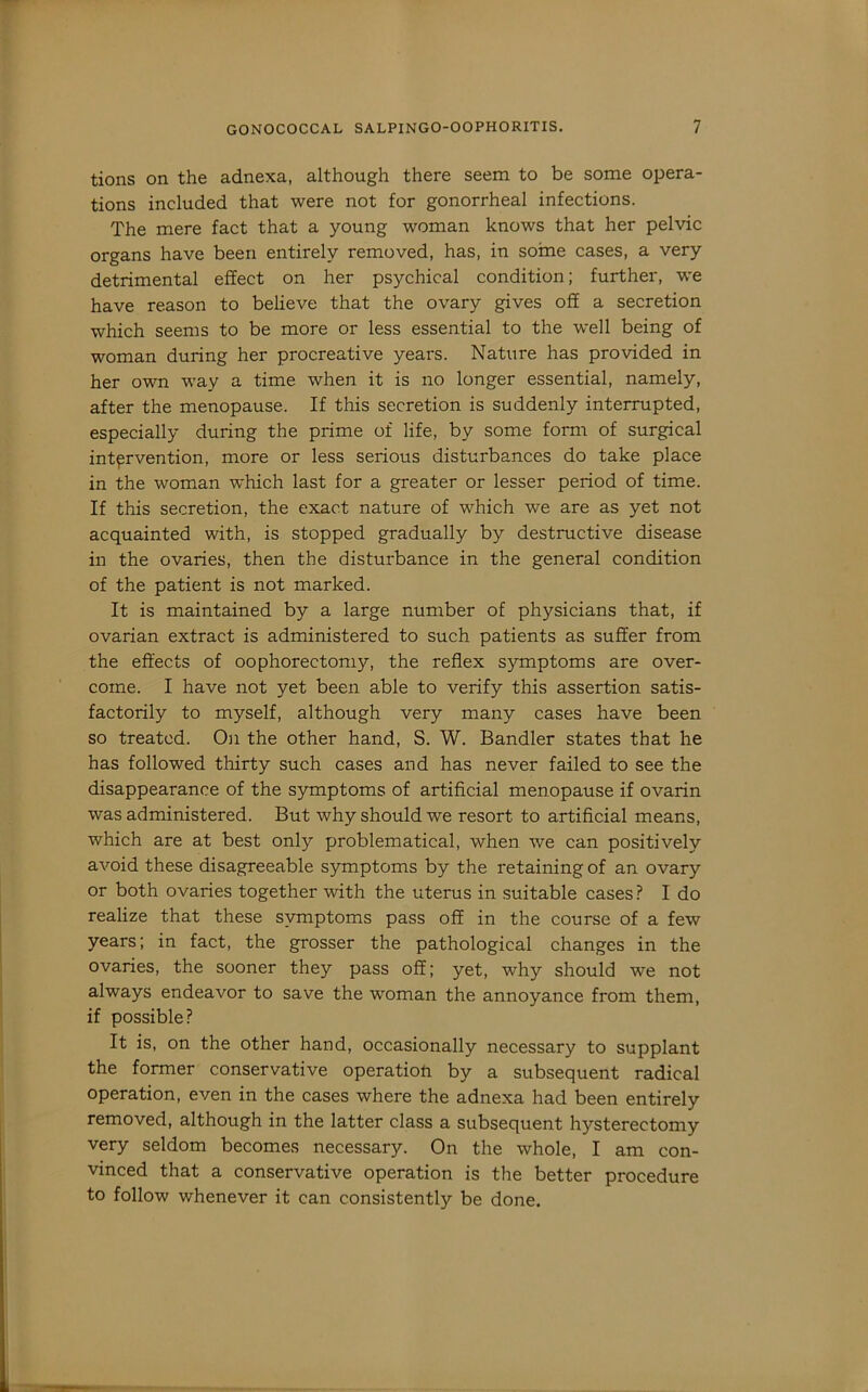 tions on the adnexa, although there seem to be some opera- tions included that were not for gonorrheal infections. The mere fact that a young woman knows that her pelvic organs have been entirely removed, has, in some cases, a very detrimental effect on her psychical condition; further, -we have reason to believe that the ovary gives off a secretion which seems to be more or less essential to the well being of woman during her procreative years. Nature has provided in her own way a time when it is no longer essential, namely, after the menopause. If this secretion is suddenly interrupted, especially during the prime of life, by some form of surgical intervention, more or less serious disturbances do take place in the woman which last for a greater or lesser period of time. If this secretion, the exact nature of which we are as yet not acquainted with, is stopped gradually by destructive disease in the ovaries, then the disturbance in the general condition of the patient is not marked. It is maintained by a large number of physicians that, if ovarian extract is administered to such patients as suffer from the effects of oophorectomy, the reflex symptoms are over- come. I have not yet been able to verify this assertion satis- factorily to myself, although very many cases have been so treated. On the other hand, S. W. Sandier states that he has followed thirty such cases and has never failed to see the disappearance of the symptoms of artificial menopause if ovarin was administered. But why should we resort to artificial means, which are at best only problematical, when we can positively avoid these disagreeable symptoms by the retaining of an ovary or both ovaries together with the uterus in suitable cases ? I do realize that these symptoms pass off in the course of a few years; in fact, the grosser the pathological changes in the ovaries, the sooner they pass off; yet, why should we not always endeavor to save the woman the annoyance from them, if possible? It is, on the other hand, occasionally necessary to supplant the former conservative operatioft by a subsequent radical operation, even in the cases where the adnexa had been entirely removed, although in the latter class a subsequent hysterectomy very seldom becomes necessary. On the whole, I am con- vinced that a conservative operation is the better procedure to follow whenever it can consistently be done.