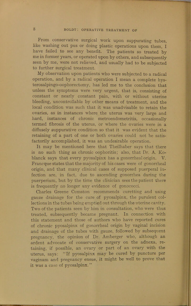 From conservative surgical work upon suppurating tubes, like washing out pus or doing plastic operations upon them, I have failed to see any benefit. The patients so treated by me in former years, or operated upon by others, and subsequently seen by me, were not relieved, and usually had to be subjected to further surgical treatment. My observation upon patients who were subjected to a radical operation, and by a radical operation I mean a complete hys- terosalpingo-oophorectomy, has led me to the conclusion that unless the symptoms were very urgent, that is, consisting of constant or nearly constant pain, with or without uterine bleeding, uncontrollable by other means of treatment, and the local condition was such that it was unad\dsable to retain the ovaries, as in instances where the uterus was very large and hard, instances of chronic metroendometritis, occasionally termed fibrosis of the uterus, or w'here the ovaries were in a diffusely suppurative condition so that it was evident that the retaining of a part of one or both ovaries could not be satis- factorily accomplished, it was an undesirable operation. It may be mentioned here that Theilhaber says that there is no such thing as chronic oophoritis; also, that Dr. A. Ko- blanck says that every pyosalpinx has a gonorrheal origin. V. Francque states that the majority of his cases were of gonorrheal origin, and that many clinical cases of supposed puerperal in- fection are, in fact, due to ascending gonorrhea during the puerperium, but by the time the clinician sees the patient there is frequently no longer any evidence of gonococci. Charles Greene Cumston recommends curetting and using gauze drainage for the cure of pyosalpinx, the purulent col- lections in the tubes being emptied out through the uterine cavity. Two of the patients seen b}'’ him in consultation, Avho were thus treated, subsequently became pregnant. In connection with this statement and those of authors who have reported cures of chronic pyosalpinx of gonorrheal origin by vaginal incision and drainage of the tubes wdth gauze, followed by subsequent pregnancy, the opinion of Dr. Amberger who, although an ardent advocate of conservative surgery on the adnexa, re- taining, if possible, an ovary or part of an ovary with the uterus, says: “If pyosalpinx may be cured by puncture per vaginam and pregnancy ensue, it might be well to prove that it was a case of pyosalpinx.’’