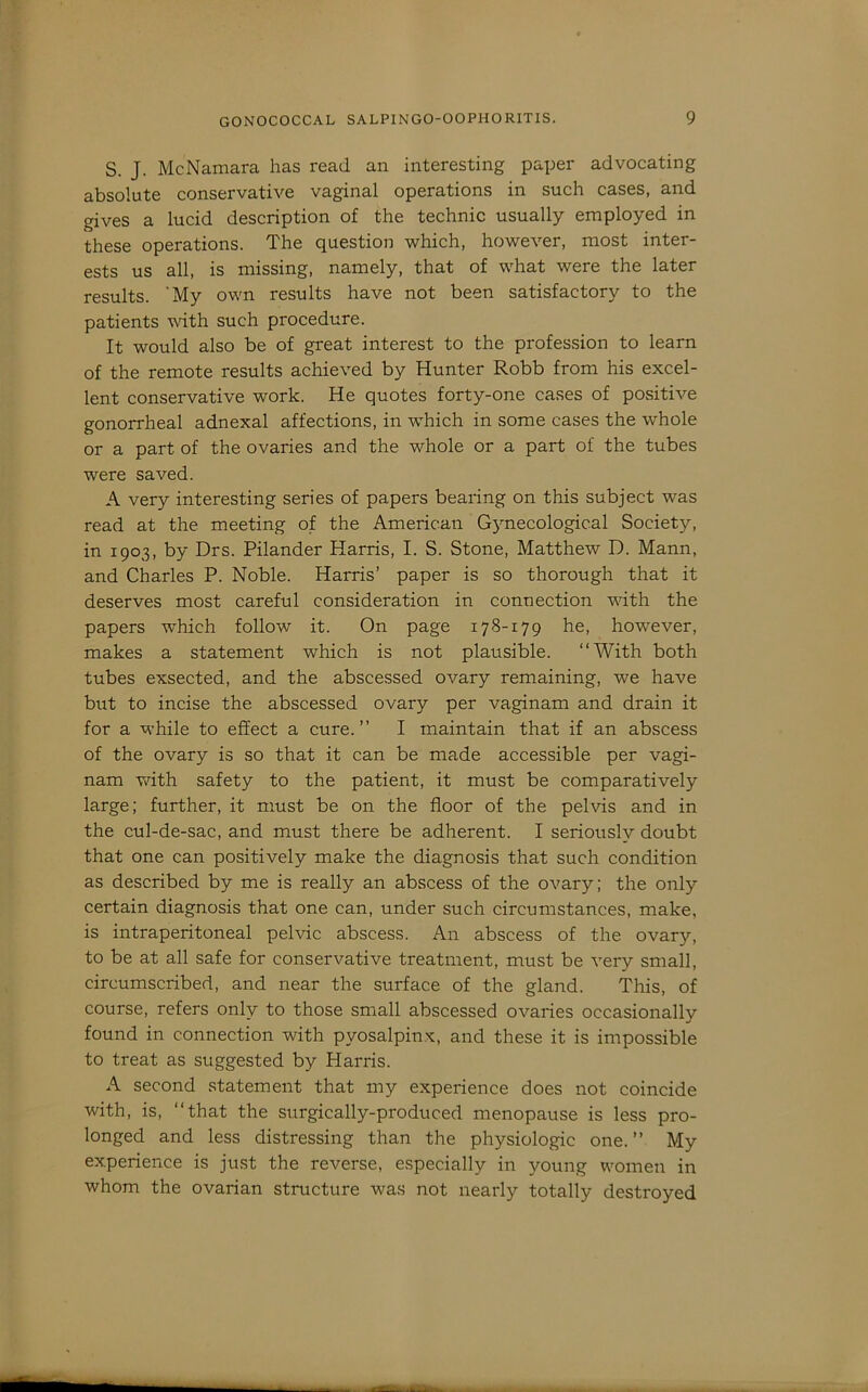 S. J. McNamara has read an interesting paper advocating absolute conservative vaginal operations in such cases, and gives a lucid description of the technic usually employed in these operations. The question which, however, most inter- ests us all, is missing, namely, that of what were the later results. 'My own results have not been satisfactory to the patients with such procedure. It would also be of great interest to the profession to learn of the remote results achieved by Hunter Robb from his excel- lent conservative work. He quotes forty-one cases of positive gonorrheal adnexal affections, in which in some cases the whole or a part of the ovaries and the whole or a part of the tubes were saved. A very interesting series of papers bearing on this subject was read at the meeting of the American Gynecological Society, in 1903, by Drs. Pilander Harris, I. S. Stone, Matthew D. Mann, and Charles P. Noble. Harris’ paper is so thorough that it deserves most careful consideration in connection with the papers which follow it. On page 178-179 he, however, makes a statement which is not plausible. “With both tubes exsected, and the abscessed ovary remaining, we have but to incise the abscessed ovary per vaginam and drain it for a while to effect a cure.’’ I maintain that if an abscess of the ovary is so that it can be made accessible per vagi- nam with safety to the patient, it must be comparatively large; further, it must be on the floor of the pelvis and in the cul-de-sac, and must there be adherent. I seriously doubt that one can positively make the diagnosis that such condition as described by me is really an abscess of the ovary; the only certain diagnosis that one can, under such circumstances, make, is intraperitoneal pelvic abscess. An abscess of the ovary, to be at all safe for conservative treatment, must be very small, circumscribed, and near the surface of the gland. This, of course, refers only to those small abscessed ovaries occasionally found in connection with pyosalpinx, and these it is impossible to treat as suggested by Harris. A second statement that my experience does not coincide with, is, “that the surgically-produced menopause is less pro- longed and less distressing than the physiologic one.’’ My experience is just the reverse, especially in young women in whom the ovarian structure was not nearly totally destroyed