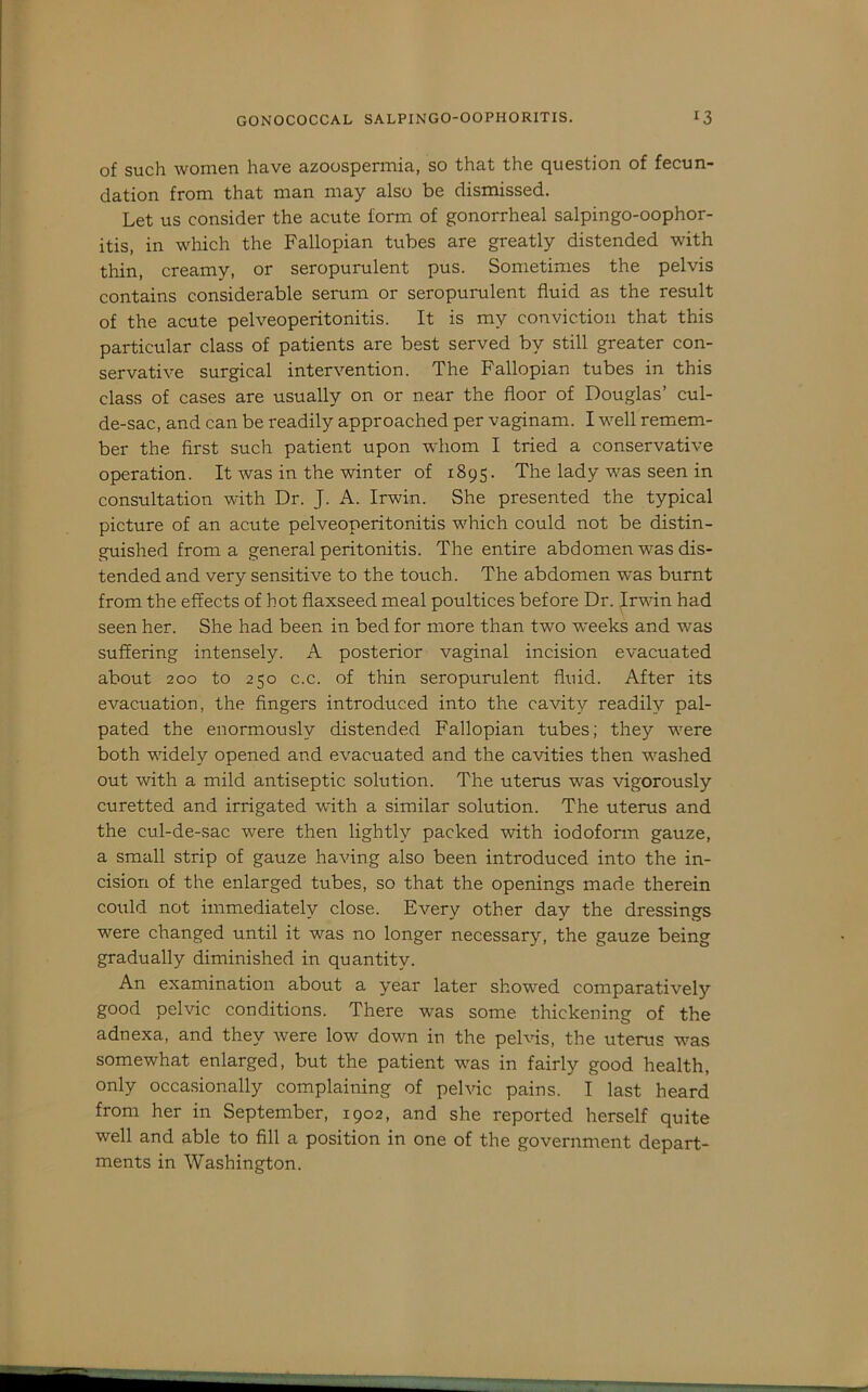 of such women have azoospermia, so that the question of fecun- dation from that man may also be dismissed. Let us consider the acute form of gonorrheal salpingo-oophor- itis, in which the Fallopian tubes are greatly distended with thin, creamy, or seropurulent pus. Sometimes the pelvis contains considerable serum or seropurulent fluid as the result of the acute pelveoperitonitis. It is my conviction that this particular class of patients are best served by still greater con- servative surgical intervention. The Fallopian tubes in this class of cases are usually on or near the floor of Douglas’ cul- de-sac, and can be readily approached per vaginam. I well remem- ber the first such patient upon whom I tried a conservative operation. It was in the winter of 1895. The lady was seen in consultation with Dr. J. A. Irwin. She presented the typical picture of an acute pelveoperitonitis which could not be distin- guished from a general peritonitis. The entire abdomen was dis- tended and very sensitive to the touch. The abdomen was burnt from the effects of hot flaxseed meal poultices before Dr. Irwin had seen her. She had been in bed for more than two weeks and was suffering intensely. A posterior vaginal incision evacuated about 200 to 250 c.c. of thin seropurulent fluid. After its evacuation, the fingers introduced into the cavity readily pal- pated the enormously distended Fallopian tubes; they were both widely opened and evacuated and the cavities then washed out with a mild antiseptic solution. The uterus was vigorously curetted and irrigated with a similar solution. The uterus and the cul-de-sac were then lightly packed with iodoform gauze, a small strip of gauze having also been introduced into the in- cision of the enlarged tubes, so that the openings made therein could not immediately close. Every other day the dressings were changed until it was no longer necessary, the gauze being gradually diminished in quantity. An examination about a year later showed comparatively good pelvic conditions. There was some thickening of the adnexa, and they were low down in the pelvis, the uterus was somewhat enlarged, but the patient was in fairly good health, only occasionally complaining of pelvic pains. I last heard from her in September, 1902, and she reported herself quite well and able to fill a position in one of the government depart- ments in Washington.