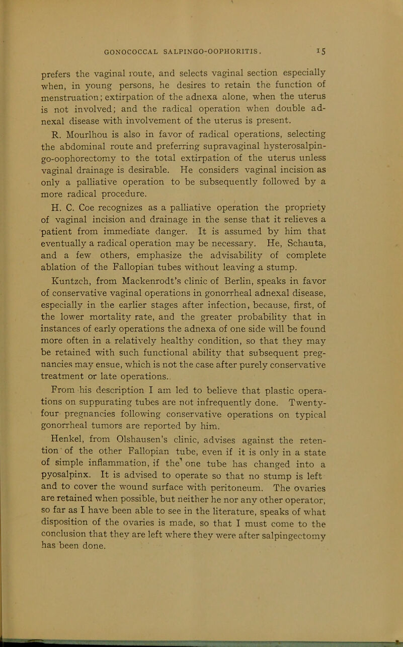 prefers the vaginal route, and selects vaginal section especially when, in young persons, he desires to retain the function of menstruation; extirpation of the adnexa alone, when the uterus is not involved; and the radical operation when double ad- nexal disease with involvement of the uterus is present. R. Mourlhou is also in favor of radical operations, selecting the abdominal route and preferring supravaginal hysterosalpin- go-oophorectomy to the total extirpation of the uterus unless vaginal drainage is desirable. He considers vaginal incision as only a palliative operation to be subsequently followed b)'- a more radical procedure. H. C. Coe recognizes as a palliative operation the propriety of vaginal incision and drainage in the sense that it relieves a patient from immediate danger. It is assumed by him that eventually a radical operation may be necessary. He, Schauta, and a few others, emphasize the advisability of complete ablation of the Fallopian tubes without leaving a stump. Kuntzch, from Mackenrodt’s clinic of Berlin, speaks in favor of conservative vaginal operations in gonorrheal adnexal disease, especially in the earlier stages after infection, because, first, of the lower mortality rate, and the greater probability that in instances of early operations the adnexa of one side will be found more often in a relatively healthy condition, so that they may be retained with such functional ability that subsequent preg- nancies may ensue, which is not the case after purely conservative treatment or late operations. From his description I am led to believe that plastic opera- tions on suppurating tubes are not infrequently done. Twenty- four pregnancies following conservative operations on typical gonorrheal tumors are reported by him. Henkel, from Olshausen’s clinic, advises against the reten- tion' of the other Fallopian tube, even if it is only in a state of simple inflammation, if the’ one tube has changed into a pyosalpinx. It is advised to operate so that no stump is left and to cover the wound surface with peritoneum. The ovaries are retained when possible, but neither he nor any other operator, so far as I have been able to see in the literature, speaks of what disposition of the ovaries is made, so that I must come to the conclusion that they are left where they were after salpingectomy has been done.