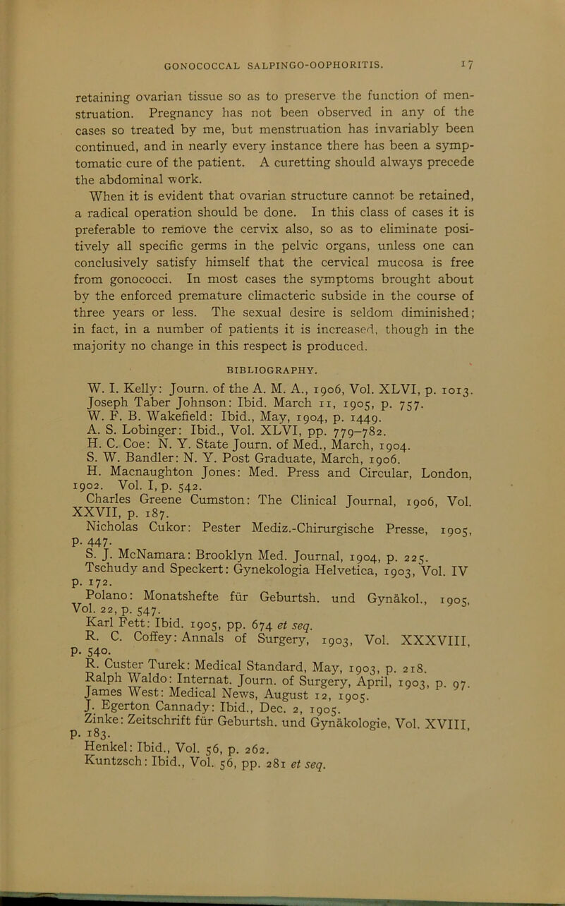 retaining ovarian tissue so as to preserve the function of men- struation. Pregnancy has not been observed in any of the cases so treated by me, but menstruation has invariably been continued, and in nearly every instance there has been a symp- tomatic cure of the patient. A curetting should always precede the abdominal work. When it is evident that ovarian structure cannot be retained, a radical operation should be done. In this class of cases it is preferable to remove the cervix also, so as to eliminate posi- tively all specific germs in the pelvic organs, unless one can conclusively satisfy himself that the cervical mucosa is free from gonococci. In most cases the symptoms brought about by the enforced premature climacteric subside in the course of three years or less. The sexual desire is seldom diminished; in fact, in a number of patients it is increased, though in the majority no change in this respect is produced. BIBLIOGRAPHY. W. I. Kelly: Journ. of the A. M. A., 1906, Vol. XLVI, p. 1013. Joseph Taber Johnson: Ibid. March ii, 1905, p. 757. W. F. B. Wakefield: Ibid., May, 1904, p. 1449. A. S. Lobinger: Ibid., Vol. XLVI, pp. 779-782. H. C. Coe: N. Y. State Journ. of Med., March, 1904. S. W. Handler: N. Y. Post Graduate, March, 1906. H. Macnaughton Jones: Med. Press and Circular, London, 1902. Vol. I, p. 542. Charles Greene Cumston: The Clinical Journal, ioo6, Vol XXVII, p. 187. Nicholas Cukor: Pester Mediz.-Chirurgische Presse, 1905, P- 447- S. J. McNamara: Brooklyn Med. Journal, 1904, p. 225. Tschudy and Speckert: Gynekologia Helvetica, 1903, Vol. IV p. 172. Polano: Monatshefte fur Geburtsh. und Gynakol., 1905, Vol. 22, p. 547. Karl Fett: Ibid. 1905, pp. 674 et seq. R. C. Coffey: Annals of Surgery, 1903, Vol. XXXVIII P- 540. R. Custer Turek: Medical Standard, May, 1903, p. 218. Ralph Waldo: Internat. Journ. of Surgery, April, 1903, p. 97 James West: Medical News, August 12, 1905. J. Egerton Cannady: Ibid., Dec. 2, 1905. Zinke: Zeitschrift fiir Geburtsh. und Gynakologie, Vol XVIII p. 183. Henkel: Ibid., Vol. 56, p. 262. Kuntzsch: Ibid., Vol., 56, pp. 281 et seq.