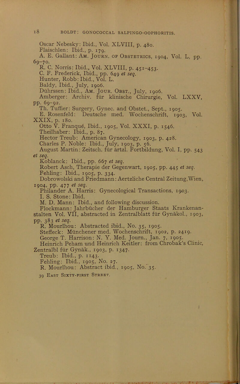 Oscar Nebesky : Ibid., Vol. XLVIII, p. 480. Flaischlen: Ibid., p. 179. A. E. Gallant: Am. Journ. of Obstetrics, 1904, Vol. L, pp. 69-70. R. C. Norris: Ibid., Vol. XLVIII, p. 451-453. C. F. Frederick, Ibid., pp. 649 et seq. Hunter, Robb: Ibid., Vol. L. Baldy, Ibid., July, 1906. Diihrssen: Ibid., Am. Jour. Obst., July, 1906. Amberger: Archiv. ftir klinische Chirurgie, Vol. LXXV, pp. 69-92. Th. Tuffier: Surgery, Gynec. and Obstet., Sept., 1905. E. Rosenfeld: Deutsche med. Wochenschrift, 1903, Vol. XXIX, p. 180. Otto V. Franqud, Ibid., 1905, Vol. XXXI, p. 1546. Theilhaber: Ibid., p. 87. Hector Treub: American Gynecology, 1903, p. 428. Charles P. Noble: Ibid., July, 1903, p. 56. August Martin: Zeitsch. fur artzl. Fortbildung, Vol. I, pp. 543 et seq. Koblanck: Ibid., pp. 667 et seq. Robert Asch, Therapie der Gegenwart, 1905, pp. 445 et seq. Fehling: Ibid., 1905, p. 334. Dobrowolski and Friedmann: Aertzliche Central Zeitung,Wien, 1904, pp. 477 et seq. Philander A. Harris: Gynecological Transactions, 1903. I. S. Stone: Ibid. M. D. Mann: Ibid., and following discussion. Flockmann: Jahrbucher der Hamburger Staats Krankenan- stalten Vol. VII, abstracted in Zentralblatt fur Gynakol., 1903, pp. 383 et seq. R. Mourlhou: Abstracted ibid.. No. 35, 1905. Steffeck: Munchener med. Wochenschrift, 1902, p. 2419. George T. Harrison: N. Y. Med. Joum., Jan. 7, 1905. Heinrich Peham und Heinrich Keitler: from Chrobak’s Clinic, Zentralbl fur Gynak., 1903, p. 1347. Treub: Ibid., p. 1143. Fehling: Ibid., 1905, No. 27. R. Mourlhou: Abstract ibid., 1905, No.'35. 39 East Sixty-first Strf,et.