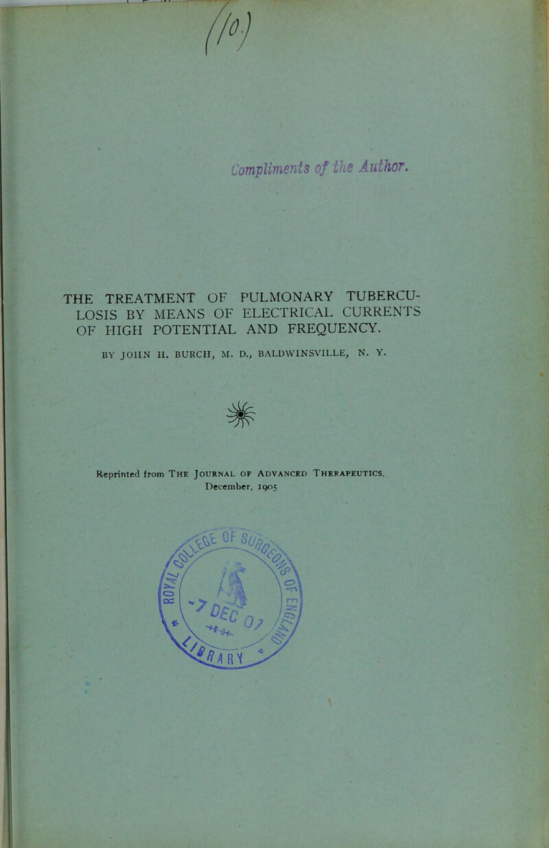 Ff'T Complimenis of tli6 AuihoT. THE TREATMENT OF PULMONARY TUBERCU- LOSIS BY MEANS OF ELECTRICAL CURRENTS OF HIGH POTENTIAL AND FREQUENCY. BY JOHN II. BURCH, M. D., BALDVVINSVILLE, N. Y. Reprinted from The Journal of Advanced Therapeutics, December, igo?