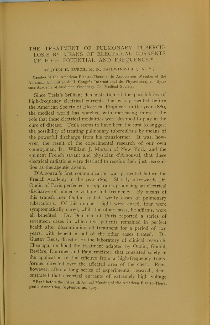 THE TREATMENT OF PULMONARY TUBERCU- LOSIS BY MEANS OF ELECTRICAL CURRENTS OF FIIGH POTENTIAL AND FREQUENCY.* BY JOHN H. BURCH, M. D., BALDWINSVILLE, N. Y., Member of the American Electro-Therapeutic Association, Member of the American Committee du I. Congres International de Physiotherapie. Syra- cuse Academy of Medicine, Onondaga Co. Medical Society. Since Tesla’s brilliant demonstration of the possibilities of high-frequency electrical currents that was presented before the American Society of Electrical Engineers in the year 1880, the medical world has watched with increasing interest the role that these electrical modalities were destined to play in the cure of disease. Tesla seems to have been the first to suggest the possibility of treating pulmonary tuberculosis by means of the powerful discharge from his transformer. It was, how- ever, the result of the experimental research of our own countryman. Dr. William J. Morton of New York, and the eminent French savant and physician d’Arsonval, that these electrical radiations were destined to receive their just recogni- tion as therapeutic agents. D’Arsonval’s first communication was presented before the French Academy in the year 1899. Shortly afterwards Dr. Oudin of Paris perfected an apparatus producing an electrical discharge of immense voltage and frequency. By means of this transformer Oudin treated twenty cases of pulmonary tuberculosis. Of this number eight were cured, four were symptomatically cured, while the other cases, he affirms, were all benefited. Dr. Dourmer of Paris reported a series of seventeen cases in which five patients remained in perfect health after discontinuing all treatment for a period of two years, with benefit in all of the other cases treated. Dr. Gustav Reus, director of the laboratory of clinical research, Chemoga, modified the treatment adapted by Oudin, Gondii, Reviere, Dourmer and Papiermeister, that consisted solely in the application of the effleuve from a high-frequency trans- .VDrmer directed over the affected area of the chest. Reus, however, after a long series of experimental research, dem- onstrated that electrical currents of extremely high voltage * Read before the Fifteenth Annual Meeting of the American Electro-Thera- peutic Association, September 20, T905,