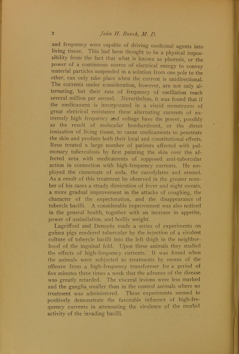 and frequency were capable of driving medicinal agents into living tissue. T. his had been thought to be a physical impos- sibility from the fact that what is known as phoresis, or the power of a continuous source of electrical energy to convey material particles suspended in a solution from one pole to the other, can only take place when the current is unidirectional. The currents under consideration, however, are not only al- ternating, but their rate of frequency of oscillation reach several million per second. Nevertheless, it was found that if the medicament is incorporated in a viscid menstruum of great electrical resistance these alternating currents of ex- tremely high frequency a-nd voltage have the pov/er, possibly as the result of molecular bombardment, or the direct ionization of living tissue, to cause medicaments to penetrate the skin and produce both their local and constitutional effects. Reus treated a large number of patients affected with pul- monary tuberculosis by first painting the skin over the af- fected area with medicaments of supposed anti-tubercular action in connection with high-frequency currents. He em- ployed the cinnemate of soda, the cacodylates and creosol. As a result of this treatment he observed in the greater num- ber of his cases a steady diminution of fever and night sweats, a more gradual improvement in the attacks of coughing, the character of the expectoration, and the disappearance of tubercle bacilli. A considerable improvement was also noticed in the general health, together with an increase in appetite, power of assimilation, and bodily weight. Lagriffoul and Denoyes made a series of experiments on guinea pigs rendered tubercular by the injection of a virulent culture of tubercle bacilli into the left thigh in the neighbor- hood of the inguinal fold. Upon these animals they studied the effects of high-frequency currents. It was found when the animals were subjected to treatments by means of the effleuve from a high-frequency transformer for a period of five minutes three times a week that the advance of the disease was greatly retarded. The visceral lesions were less marked and the ganglia smaller than in the control animals where no treatment was administered. These experiments seemed to positively demonstrate the favorable influence of high-fre- quency currents in attenuating the virulence of the morbid activity of the invading bacilli.