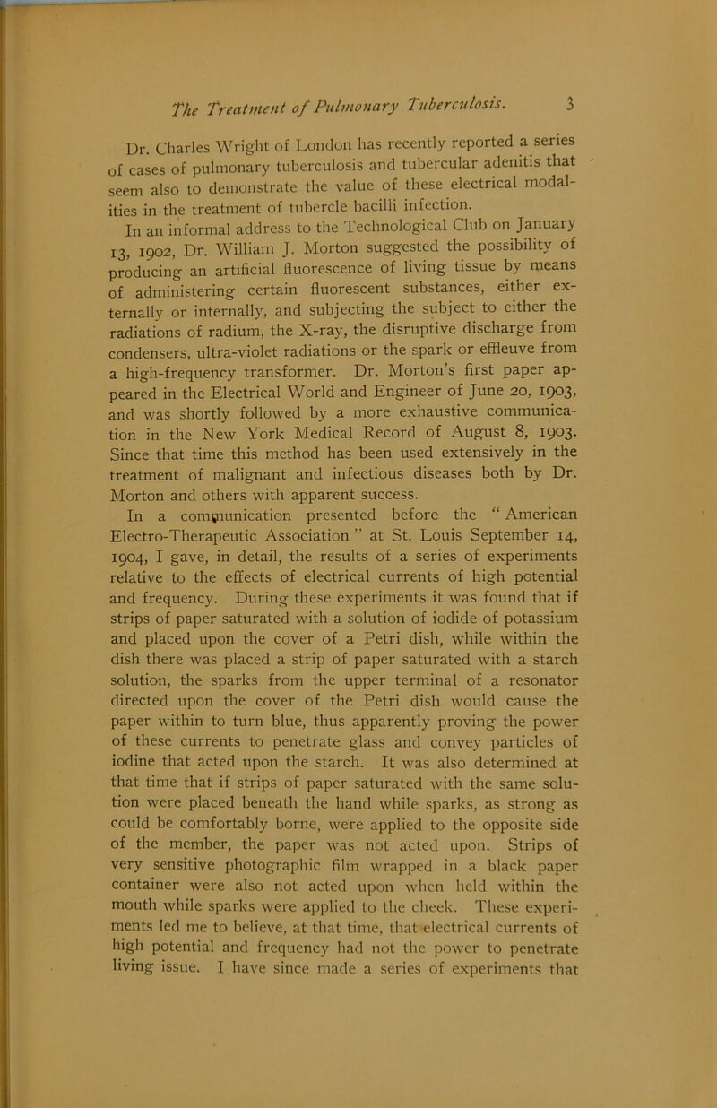 Dr. Charles Wright of London has recently reported a series of cases of pulmonary tuberculosis and tubercular adenitis that seem also to demonstrate the value of these electrical modal- ities in the treatment of tubercle bacilli infection. In an informal address to the Technological Club on January 13, 1902, Dr. William J. Morton suggested the possibility of producing an artificial fluorescence of living tissue by means q£ 3^(Iniinistering' certain fluorescent substances, either ex ternally or internally, and subjecting the subject to either the radiations of radium, the X-ray, the disruptive discharge from condensers, ultra-violet radiations or the spark or effleuve from a high-frequency transformer. Dr. Morton’s first paper ap- peared in the Electrical World and Engineer of June 20, 1903, and was shortly followed by a more exhaustive communica- tion in the New York Medical Record of August 8, 1903. Since that time this method has been used extensively in the treatment of malignant and infectious diseases both by Dr. Morton and others with apparent success. In a communication presented before the “ American Electro-Therapeutic Association ” at St. Louis September 14, 1904, I gave, in detail, the results of a series of experiments relative to the effects of electrical currents of high potential and frequency. During these experiments it was found that if strips of paper saturated with a solution of iodide of potassium and placed upon the cover of a Petri dish, while within the dish there was placed a strip of paper saturated with a starch solution, the sparks from the upper terminal of a resonator directed upon the cover of the Petri dish would cause the paper within to turn blue, thus apparently proving the power of these currents to penetrate glass and convey particles of iodine that acted upon the starch. It was also determined at that time that if strips of paper saturated with the same solu- tion were placed beneath the hand while sparks, as strong as could be comfortably borne, were applied to the opposite side of the member, the paper was not acted upon. Strips of very sensitive photographic film wrapped in a black paper container were also not acted upon when held within the mouth while sparks were applied to the cheek. These experi- ments led me to believe, at that time, that electrical currents of high potential and frequency had not the power to penetrate living issue. I have since made a series of experiments that