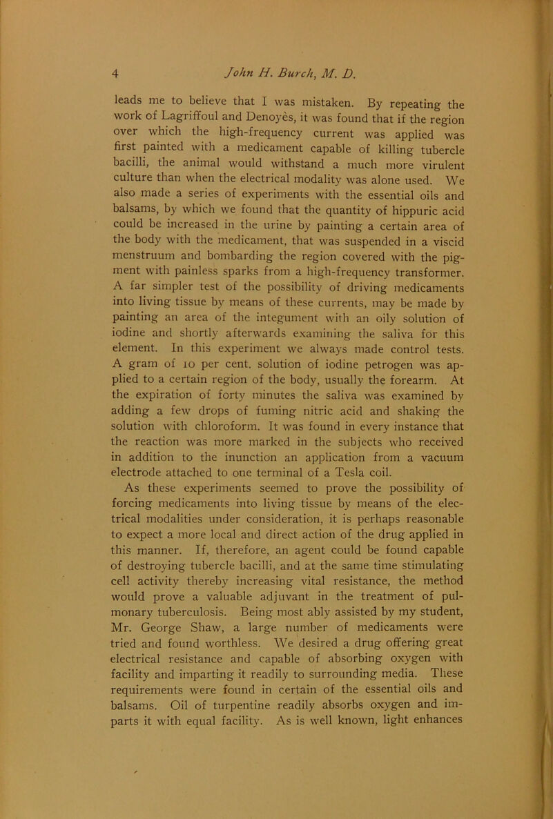 Ic&ds me to believe that I was mistaken. By repeating the work of Lagriffoul and Denoyes, it was found that if the region over which the high-frequency current was applied was first painted with a medicament capable of killing tubercle bacilli, the animal would withstand a much more virulent culture than when the electrical modality was alone used. We also made a series of experiments with the essential oils and balsams, by which we found that the quantity of hippuric acid could be increased in the urine by painting a certain area of the body with the medicament, that was suspended in a viscid menstruum and bombarding the region covered with the pig- ment with painless sparks from a high-frequency transformer. A far simpler test of the possibility of driving medicaments into living tissue by means of these currents, may be made by painting an area of the integument with an oily solution of iodine and shortly afterwards examining the saliva for this element. In this experiment we always made control tests. A gram of lo per cent, solution of iodine petrogen was ap- plied to a certain region of the body, usually the forearm. At the expiration of forty minutes the saliva was examined by adding a few drops of fuming nitric acid and shaking the solution with chloroform. It was found in every instance that the reaction was more marked in the subjects who received in addition to the inunction an application from a vacuum electrode attached to one terminal of a Tesla coil. As these experiments seemed to prove the possibility of forcing medicaments into living tissue by means of the elec- trical modalities under consideration, it is perhaps reasonable to expect a more local and direct action of the drug applied in this manner. If, therefore, an agent could be found capable of destroying tubercle bacilli, and at the same time stimulating cell activity thereby increasing vital resistance, the method would prove a valuable adjuvant in the treatment of pul- monary tuberculosis. Being most ably assisted by my student, Mr. George Shaw, a large number of medicaments were tried and found worthless. We desired a drug offering great electrical resistance and capable of absorbing oxygen with facility and imparting it readily to surrounding media. These requirements were found in certain of the essential oils and balsams. Oil of turpentine readily absorbs oxygen and im- parts it with equal facility. As is well known, light enhances