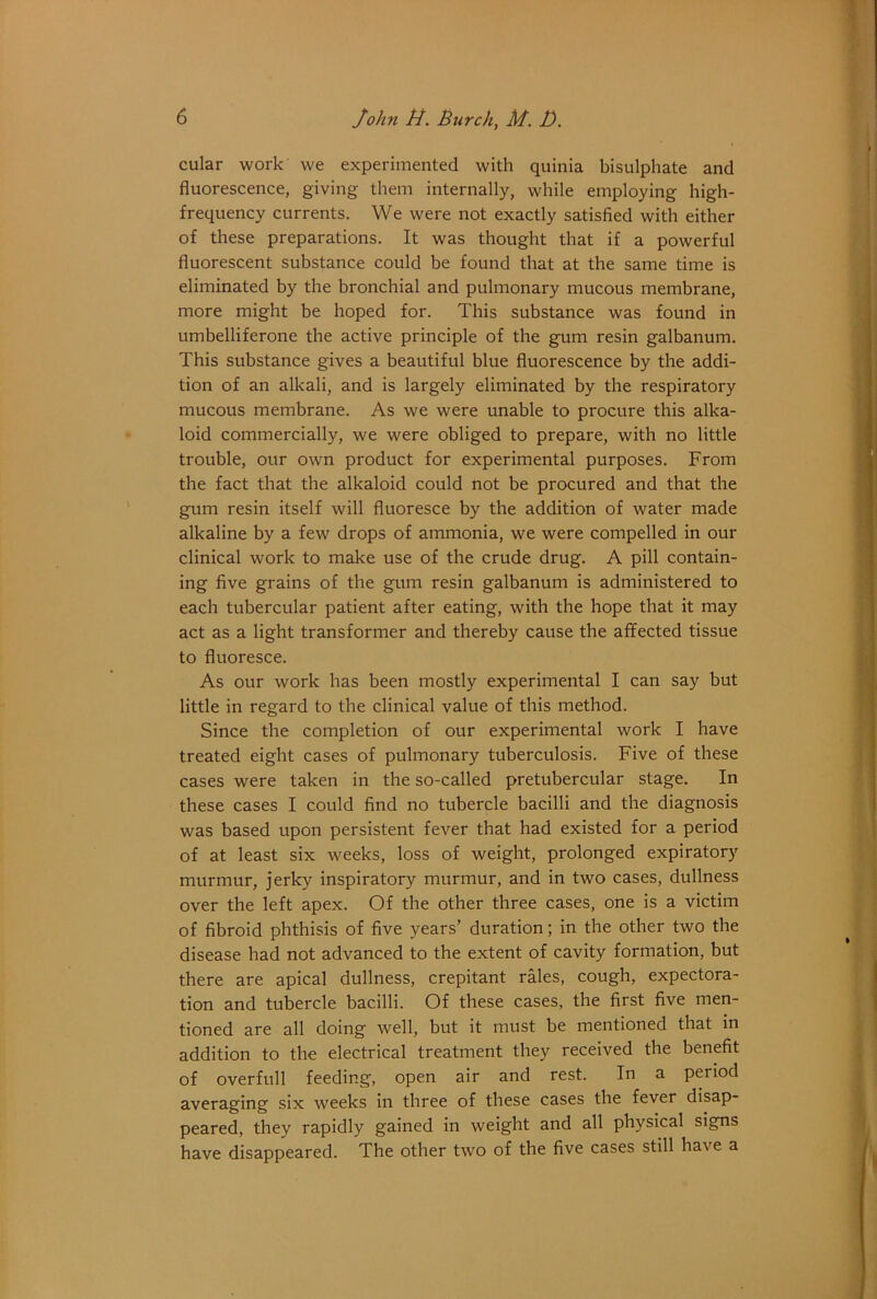 cular work we experimented with quinia bisulphate and fluorescence, giving them internally, while employing high- frequency currents. We were not exactly satisfied with either of these preparations. It was thought that if a powerful fluorescent substance could be found that at the same time is eliminated by the bronchial and pulmonary mucous membrane, more might be hoped for. This substance was found in umbelliferone the active principle of the gum resin galbanum. This substance gives a beautiful blue fluorescence by the addi- tion of an alkali, and is largely eliminated by the respiratory mucous membrane. As we were unable to procure this alka- loid commercially, we were obliged to prepare, with no little trouble, our own product for experimental purposes. From the fact that the alkaloid could not be procured and that the gum resin itself will fluoresce by the addition of water made alkaline by a few drops of ammonia, we were compelled in our clinical work to make use of the crude drug. A pill contain- ing five grains of the gum resin galbanum is administered to each tubercular patient after eating, with the hope that it may act as a light transformer and thereby cause the affected tissue to fluoresce. As our work has been mostly experimental I can say but little in regard to the clinical value of this method. Since the completion of our experimental work I have treated eight cases of pulmonary tuberculosis. Five of these cases were taken in the so-called pretubercular stage. In these cases I could find no tubercle bacilli and the diagnosis was based upon persistent fever that had existed for a period of at least six weeks, loss of weight, prolonged expiratory murmur, jerky inspiratory murmur, and in two cases, dullness over the left apex. Of the other three cases, one is a victim of fibroid phthisis of five years’ duration; in the other two the disease had not advanced to the extent of cavity formation, but there are apical dullness, crepitant rales, cough, expectora- tion and tubercle bacilli. Of these cases, the first five men- tioned are all doing well, but it must be mentioned that in addition to the electrical treatment they received the benefit of overfull feeding, open air and rest. In a period averaging six weeks in three of these cases the fever disap- peared, they rapidly gained in weight and all physical signs have disappeared. The other two of the five cases still have a