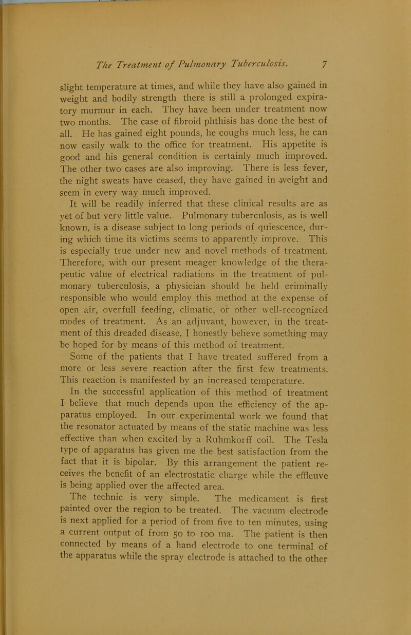 slight temperature at times, and while they have also gained in weight and bodily strength there is still a prolonged expira- tory murmur in each. They have been under treatment now two months. The case of fibroid phthisis has done the best of all. He has gained eight pounds, he coughs much less, he can now easily walk to the office for treatment. His appetite is good and his general condition is certainly much improved. The other two cases are also improving. There is less fever, the night sweats have ceased, they have gained in .weight and seem in every way much improved. It will be readily inferred that these clinical results are as yet of but very little value. Pulmonary tuberculosis, as is well known, is a disease subject to long periods of quiescence, dur- ing which time its victims seems to apparently improve. This is especially true under new and novel methods of treatment. Therefore, with our present meager knowledge of the thera- peutic value of electrical radiations in the treatment of pul- monary tuberculosis, a physician should be held criminally responsible who would employ this method at the expense of open air, overfull feeding, climatic, of other well-recognized modes of treatment. As an adjuvant, however, in the treat- ment of this dreaded disease, I honestly believe something may be hoped for by means of this method of treatment. Some of the patients that I have treated suffered from a more or less severe reaction after the first few treatments. This reaction is manifested by an increased temperature. In the successful application of this method of treatment I believe that much depends upon the efficiency of the ap- paratus employed. In our experimental work we found that the resonator actuated by means of the static machine was less effective than when excited by a Ruhmkorff coil. The Tesla type of apparatus has given me the best satisfaction from the fact that it is bipolar. By this arrangement the patient re- ceives the benefit of an electrostatic charge while the effieuve is being applied over the affected area. The technic is very simple. The medicament is first painted over the region to be treated. The vacuum electrode is next applied for a period of from five to ten minutes, using a current output of from 50 to 100 ma. The patient is then connected by means of a hand electrode to one terminal of the apparatus while the spray electrode is attached to the other