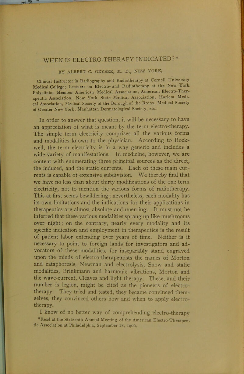 jn WHEN IS ELECTRO-THERAPY INDICATED? * BY ALBERT C. GEYSER, M. D., NEW YORK, Clinical Instructor in Radiography and Radiotherapy at Cornell University Medical College; Lecturer on Electro- and Radiotherapy at the New York Polyclinic; Member American Medical Association, American Electro-Ther- apeutic Association, New York State Medical Association, Harlem Medi- cal Association, Medical Society of the Borough of the Bronx, Medical Society of Greater New York, Manhattan Dermatological Society, etc. In order to answer that question, it will be necessary to have an appreciation of what is meant by the term electro-therapy. The simple term electricity comprises all the various forms and modalities known to the physician. According to Rock- well, the term electricity is in a way generic and includes a wide variety of manifestations. In medicine, however, we are content with enumerating three principal sources as the direct, the induced, and the static currents. Each of these main cur- rents is capable of extensive subdivision. We thereby find that we have no less than about thirty modifications of the one term electricity, not to mention the various forms of radiotherapy. This at first seems bewildering; nevertheless, each modality has its own limitations and the indications for their applications in therapeutics are almost absolute and unerring. It must not be inferred that these various modalities sprang up like mushrooms over night; on the contrary, nearly every modality and its specific indication and employment in therapeutics is the result of patient labor extending over years of time. Neither is it necessary to point to foreign lands for investigators and ad- vocators of these modalities, for inseparably stand engraved upon the minds of electro-therapeutists the names of Morton and cataphoresis, Newman and electrolysis. Snow and static modalities, Brinkmann and harrnonic vibrations, Morton and the wave-current. Cleaves and light therapy. These, and their number is legion, might be cited as the pioneers of electro- therapy. They tried and tested, they became convinced them- selves, they convinced others how and when to apply electro- therapy. I know of no better way of comprehending electro-therapy *Read at the Sixteenth Annual Meeting of the American Electro-Therapeu- tic Association at Philadelphia, September i8, 1906.