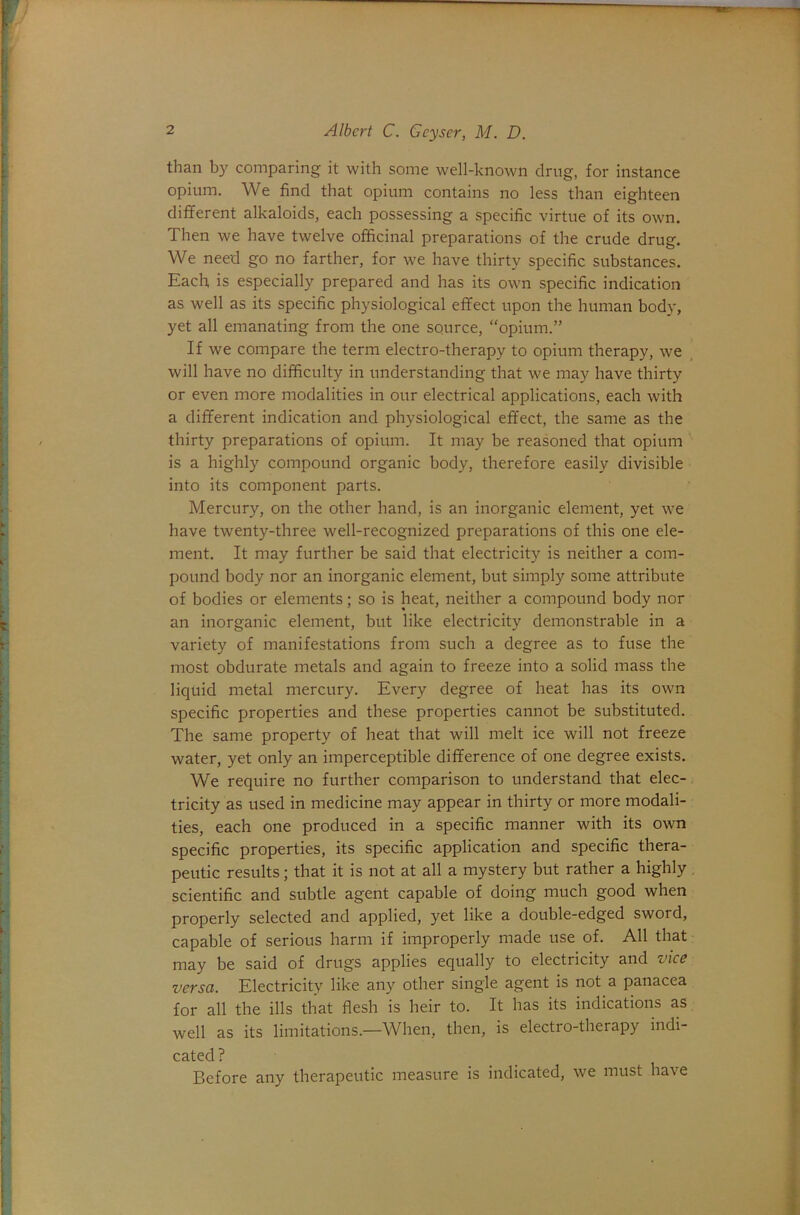 than by comparing it with some well-known drug, for instance opium. We find that opium contains no less than eighteen different alkaloids, each possessing a specific virtue of its own. Then we have twelve officinal preparations of the crude drug. We need go no farther, for we have thirty specific substances. Each is especially prepared and has its own specific indication as well as its specific physiological effect upon the human body, yet all emanating from the one source, “opium.” If we compare the term electro-therapy to opium therapy, we will have no difficulty in understanding that we may have thirty or even more modalities in our electrical applications, each with a different indication and physiological effect, the same as the thirty preparations of opium. It may be reasoned that opium is a highly compound organic body, therefore easily divisible into its component parts. Mercury, on the other hand, is an inorganic element, yet we have twenty-three well-recognized preparations of this one ele- ment. It may further be said that electricity is neither a com- pound body nor an inorganic element, but simply some attribute of bodies or elements; so is heat, neither a compound body nor an inorganic element, but like electricity demonstrable in a variety of manifestations from such a degree as to fuse the most obdurate metals and again to freeze into a solid mass the liquid metal mercury. Every degree of heat has its own specific properties and these properties cannot be substituted. The same property of heat that will melt ice will not freeze water, yet only an imperceptible difference of one degree exists. We require no further comparison to understand that elec-, tricity as used in medicine may appear in thirty or more modali- ties, each one produced in a specific manner with its own specific properties, its specific application and specific thera- peutic results; that it is not at all a mystery but rather a highly scientific and subtle agent capable of doing much good when properly selected and applied, yet like a double-edged sword, capable of serious harm if improperly made use of. All that may be said of drugs applies equally to electricity and viee versa. Electricity like any other single agent is not a panacea for all the ills that flesh is heir to. It has its indications as well as its limitations.—When, then, is electro-therapy indi- cated ? Before any therapeutic measure is indicated, we must have