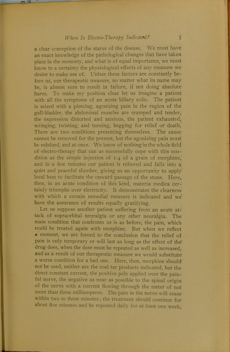 a clear conception of the status of the disease. We must have art exact knowledge of the pathological changes that have taken place in the economy, and what is of equal importance, we must know to a certainty the physiological effects of any measure we desire to make use of. Unless these factors are constantly be- fore us, our therapeutic measure, no matter what its name may be, is almost sure to result in failure, if not doing absolute harm. To make my position clear let us imagine a patient with all the symptoms of an acute biliary colic. The patient is seized with a piercing, agonizing pain in the region of the gall-bladder, the abdominal muscles are cramped and tender, the expression distorted and anxious, the patient exhausted, wringing, twisting, and turning, begging for relief or death.' There are two conditions presenting themselves. The cause cannot be removed for the present, but the agonizing pain must be subdued, and at once. We know of nothing in the whole field of electro-therapy that can as successfully cope with this con- dition as the simple injection of 1-4 of a grain of morphine, and in a few minutes our patient is relieved and falls into a quiet and peaceful slumber, giving us an opportunity to apply’ local heat to facilitate the onward passage of the stone. Here, then, in an acute condition of this kind, materia medica cer- tainly triumphs over electricity. It demonstrates the clearness with which a certain remedial measure is indicated and we' have the assurance of results equally gratifying. Let us suppose another patient suffering from an acute at- tack of supraorbital neuralgia or any other neuralgia. The main condition that confronts us is as before, the pain, which could be treated again with morphine. But when we reflect d moment, we are forced to the conclusion that the relief of pain is only temporary or will last as long as the effect of the drug does, when the dose must be repeated as well as increased, and as a result of our therapeutic measure we would substitute a worse condition for a bad one. Here, then, morphine should not be used, neither are the coal tar products indicated, but the direct constant current, the positive pole applied over the pain- ful nerve, the negative as near as possible to the spinal origin of the nerve with a current flowing through the meter of not more than three milliamperes. The pain in the nerve will cease within two to three minutes; the treatment should continue for about five minutes and be repeated daily for at least one week.