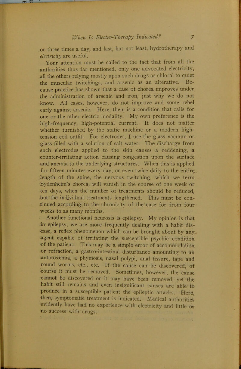or three times a day, and last, but not least, hydrotherapy and electricity are useful. Your attention must be called to the fact that from all the authorities thus far mentioned, only one advocated electricity, all the others relying mostly upon such drugs as chloral to quiet the muscular twitchings, and arsenic as an alterative. Be- cause practice has shown that a case of chorea improves under the administration of arsenic and iron, just why we do not know. All cases, however, do not improve and some rebel early against arsenic. Here, then, is a condition that calls for one or the other electric modality. My own preference is the high-frequency, high-potential current. It does not matter whether furnished by the static machine or a modern high- tension coil outfit. For electrodes, I use the glass vacuum or glass filled with a solution of salt water. The discharge from such electrodes applied to the skin causes a reddening, a counter-irritating action causing congestion upon the surface and anemia to the underlying structures. When this is applied for fifteen minutes every day, or even twice daily to the entire-, length of the spine, the nervous twitching, which we term Sydenheim’s chorea, will vanish in the course of one week or ten days, when the number of treatments should be reduced, but the individual treatments lengthened. This must be con- tinued according to the chronicity of the case for from four weeks to as many months. Another functional neurosis is epilepsy. My opinion is that in epilepsy, we are more frequently dealing with a habit dis- ease, a reflex phenomenon which can be brought about by any, agent capable of irritating the susceptible psychic condition of the patient. This may be a simple error of accommodation or refraction, a gastro-intestinal disturbance amounting to an autotoxemia, a phymosis, nasal polypi, anal fissure, tape and round worms, etc., etc. If the cause can be discovered, of course it must be removed. Sometimes, however, the cause cannot be discovered or it may have been removed, yet the habit still remains and even insignificant causes are able to produce in a susceptible patient the epileptic attacks. Here, then, symptomatic treatment is indicated. Medical authorities evidently have had no experience with electricity and little or no success with drugs.