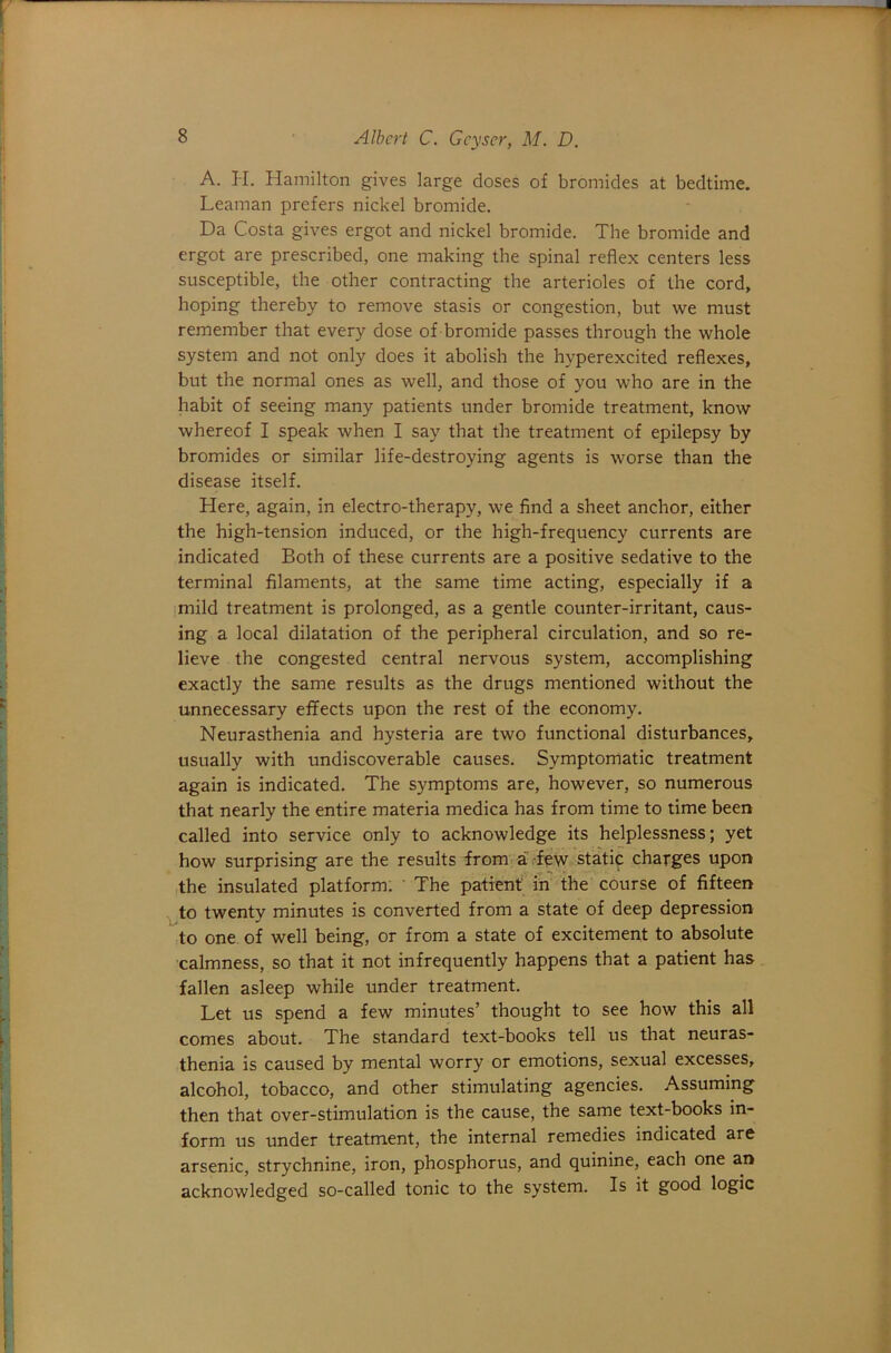 A. H. Hamilton gives large doses of bromides at bedtime. Leaman prefers nickel bromide. Da Costa gives ergot and nickel bromide. The bromide and ergot are prescribed, one making the spinal reflex centers less susceptible, the other contracting the arterioles of the cord, hoping thereby to remove stasis or congestion, but we must remember that every dose of bromide passes through the whole system and not only does it abolish the hyperexcited reflexes, but the normal ones as well, and those of you who are in the habit of seeing many patients under bromide treatment, know whereof I speak when I say that the treatment of epilepsy by bromides or similar life-destroying agents is worse than the disease itself. Here, again, in electro-therapy, we find a sheet anchor, either the high-tension induced, or the high-frequency currents are indicated Both of these currents are a positive sedative to the terminal filaments, at the same time acting, especially if a imild treatment is prolonged, as a gentle counter-irritant, caus- ing a local dilatation of the peripheral circulation, and so re- lieve the congested central nervous system, accomplishing exactly the same results as the drugs mentioned without the unnecessary effects upon the rest of the economy. Neurasthenia and hysteria are two functional disturbances, usually with undiscoverable causes. Symptomatic treatment again is indicated. The symptoms are, however, so numerous that nearly the entire materia medica has from time to time been called into service only to acknowledge its helplessness; yet how surprising are the results from a.-few static charges upon the insulated platform: The patient in' the course of fifteen ^to twenty minutes is converted from a state of deep depression to one of well being, or from a state of excitement to absolute calmness, so that it not infrequently happens that a patient has fallen asleep while under treatment. Let us spend a few minutes’ thought to see how this all comes about. The standard text-books tell us that neuras- thenia is caused by mental worry or emotions, sexual excesses, alcohol, tobacco, and other stimulating agencies. Assuming then that over-stimulation is the cause, the same text-books in- form us under treatment, the internal remedies indicated are arsenic, strychnine, iron, phosphorus, and quinine, each one an acknowledged so-called tonic to the system. Is it good logic