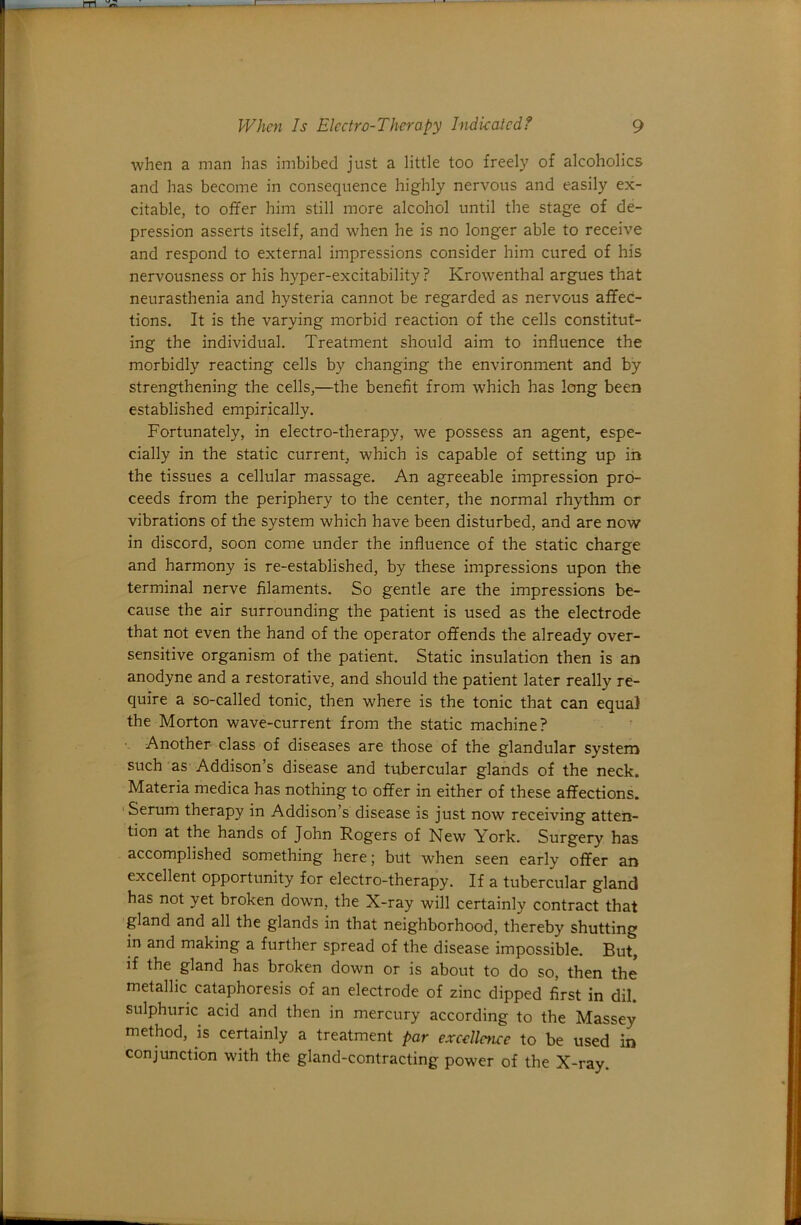 when a man has imbibed just a little too freely of alcoholics and has become in consequence highly nervous and easily ex- citable, to offer him still more alcohol until the stage of de- pression asserts itself, and when he is no longer able to receive and respond to external impressions consider him cured of his nervousness or his hyper-excitability ? Krowenthal argues that neurasthenia and hysteria cannot be regarded as nervous affec- tions. It is the varying morbid reaction of the cells constitut- ing the individual. Treatment should aim to influence the morbidly reacting cells by changing the environment and by strengthening the cells,—the benefit from which has long been established empirically. Fortunately, in electro-therapy, we possess an agent, espe- cially in the static current, which is capable of setting up iii the tissues a cellular massage. An agreeable impression pro- ceeds from the periphery to the center, the normal rhythm or vibrations of the system which have been disturbed, and are now in discord, soon come under the influence of the static charge and harmony is re-established, by these impressions upon the terminal nerve filaments. So gentle are the impressions be- cause the air surrounding the patient is used as the electrode that not even the hand of the operator offends the already over- sensitive organism of the patient. Static insulation then is an anodyne and a restorative, and should the patient later really re- quire a so-called tonic, then where is the tonic that can equal the Morton wave-current from the static machine? ■ Another class of diseases are those of the glandular system such as Addison’s disease and tubercular glands of the neck. Materia medica has nothing to offer in either of these affections. Serum therapy in Addison’s disease is just now receiving atten- tion at the hands of John Rogers of New York. Surgery has accomplished something here; but when seen early offer an excellent opportunity for electro-therapy. If a tubercular gland has not yet broken down, the X-ray will certainly contract that gland and all the glands in that neighborhood, thereby shutting in and making a further spread of the disease impossible. But, if the gland has broken down or is about to do so, then the metallic cataphoresis of an electrode of zinc dipped first in dil. sulphuric acid and then in mercury according to the Massey method, is certainly a treatment par excellence to be used in conjunction w'ith the gland-contracting powder of the X-ray.