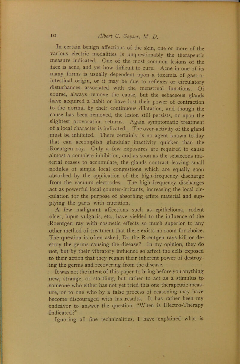 In certain benign affections of the skin, one or more of the various electric modalities is unquestionably the therapeutic measure indicated. One of the most common lesions of the face is acne, and yet how difficult to cure. Acne in one of its many forms is usually dependent upon a toxemia of gastro- intestinal origin, or it may be due to reflexes or circulatory disturbances associated with the menstrual functions. Of course, always remove the cause, but the sebaceous glands have acquired a habit or have lost their power of contraction to the normal by their continuous dilatation, and though the cause has been removed, the lesion still persists, or upon the slightest provocation returns. Again symptomatic treatment of a local character is indicated. The over-activity of the gland must be inhibited. There certainly is no agent known to-day that can accomplish glandular inactivity quicker than the Roentgen ray. Only a few exposures are required to cause almost a complete inhibition, and as soon as the sebaceous ma- terial ceases to accumulate, the glands contract leaving small nodules of simple local congestions which are equally soon absorbed by the application of the high-frequency discharge from the vacuum electrodes. The high-frequency discharges act as powerful local counter-irritants, increasing the local cir- culation for the purpose of absorbing effete material and sup- plying the parts with nutrition. A few malignant affections such as epithelioma, rodent ulcer, lupus vulgaris, etc., have yielded to the influence of the Roentgen ray with cosmetic effects so much superior to any other method of treatment that there exists no room for choice. The question is often asked, Do the Roentgen rays kill or de- stroy the germs causing the disease? In my opinion, they do not, but by their vibratory influence so affect the cells exposed to their action that they regain their inherent power of destroy- ing the germs and recovering from the disease. It was not the intent of this paper to bring before you anything new, strange, or startling, but rather to act as a stimulus to someone who either has not yet tried this one therapeutic meas- ure, or to one who by a false process of reasoning may have become discouraged with his results. It has rather been my endeavor to answer the question, “When is Electro-Therapy ■Indicated ?”