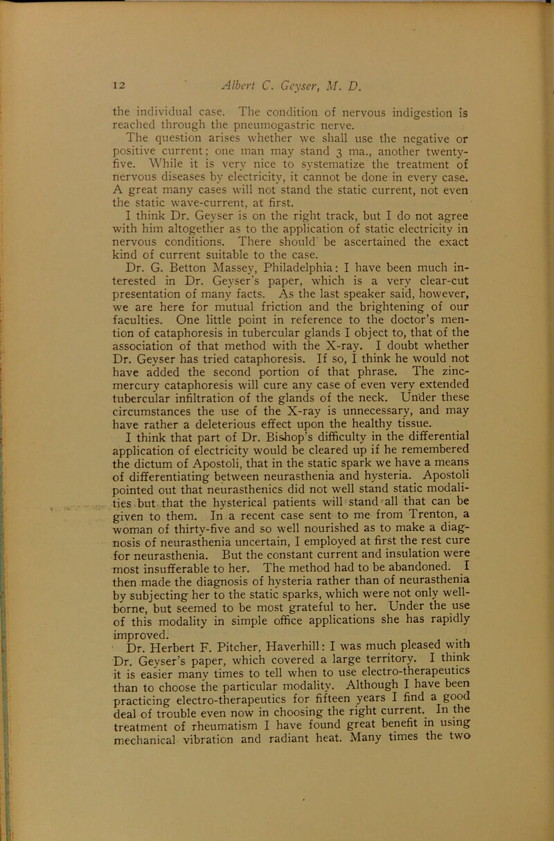 the individual case. The condition of nervous indigestion is reached through the pneumogastric nerve. The question arises whether we shall use the negative or positive current; one man may stand 3 ma., another twenty- five. While it is very nice to systematize the treatment of nervous diseases by electricity, it cannot be done in every case. A great many cases will not stand the static current, not even the static wave-current, at first. I think Dr. Geyser is on the right track, but I do not agree with him altogether as to the application of static electricity in nervous conditions. There should' be ascertained the exact kind of current suitable to the case. Dr. G. Betton Massey, Philadelphia: I have been much in- terested in Dr. Geyser’s paper, which is a very clear-cut presentation of many facts. As the last speaker said, however, we are here for mutual friction and the brightening of our faculties. One little point in reference to the doctor’s men- tion of cataphoresis in tubercular glands I object to, that of the association of that method with the X-ray. I doubt whether Dr. Geyser has tried cataphoresis. If so, I think he would not have added the second portion of that phrase. The zinc- mercury cataphoresis will cure any case of even very extended tubercular infiltration of the glands of the neck. Under these circumstances the use of the X-ray is unnecessary, and may have rather a deleterious effect upon the healthy tissue. I think that part of Dr. Bishop’s difficulty in the differential application of electricity would be cleared up if he remembered the dictum of Apostoli, that in the static spark we have a means of differentiating between neurasthenia and hysteria.^ Apostoli pointed out that neurasthenics did not well stand static modali- ties.but that the hysterical patients will stand’all that can be given to them. In a recent case sent to me from Trenton, a woman of thirty-five and so well nourished as to make a diag- nosis of neurasthenia uncertain, I employed at first the rest cure for neurasthenia. But the constant current and insulation were most insufferable to her. The method had to be abandoned. I then made the diagnosis of hysteria rather than of neurasthenia by subjecting her to the static sparks, which were not only well- borne, but seemed to be most grateful to her. Under the use of this modality in simple office applications she has rapidly improved. . Dr. Herbert F. Pitcher, Haverhill: I was much pleased with Dr. Geyser’s paper, which covered a large territory. I think it is easier many times to tell when to use electro-therapeutics than to choose the particular modality. Although I have been practicing electro-therapeutics for fifteen years I find a good deal of trouble even now in choosing the right current.^ In the treatment of rheumatism I have found great benefit in using mechanical vibration and radiant heat. Many times the two