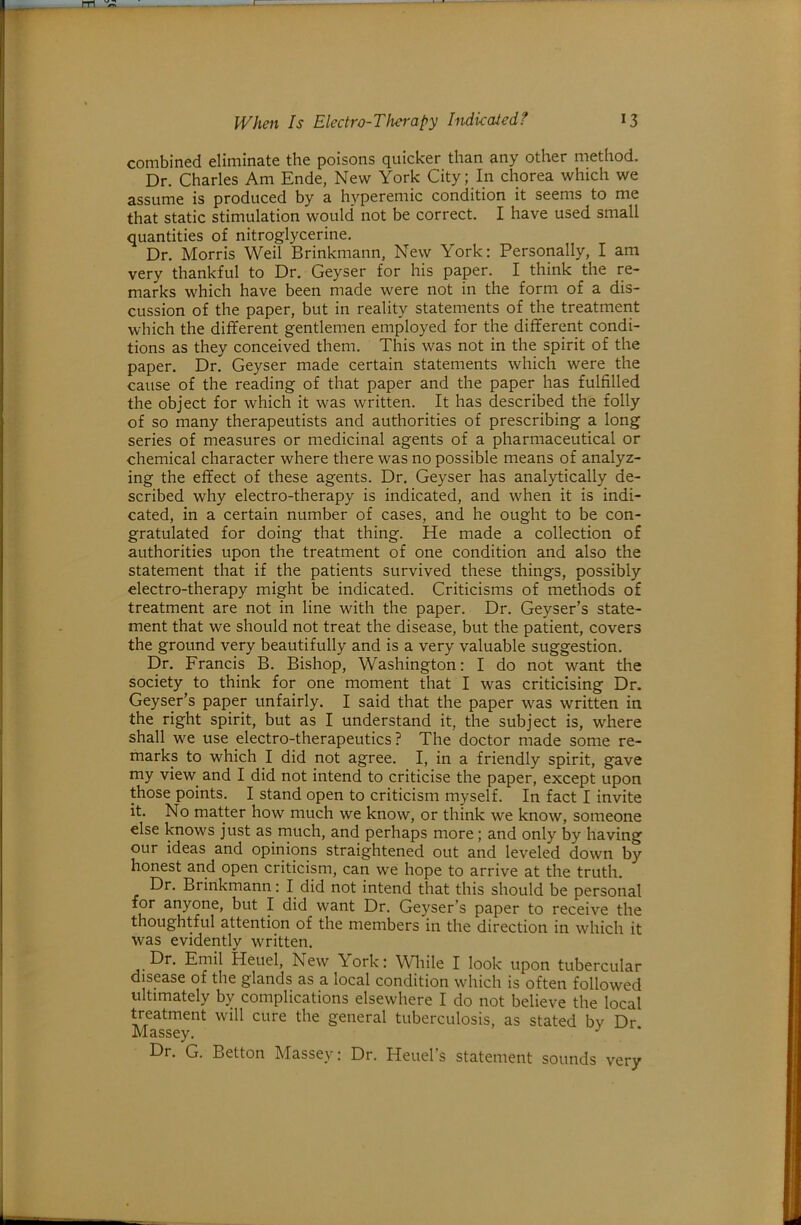 combined eliminate the poisons quicker than any other method. Dr. Charles Am Ende, New York City; In chorea which we assume is produced by a hyperemic condition it seems to me that static stimulation would not be correct. I have used small quantities of nitroglycerine. Dr. Morris Weil Brinkmann, New York: Personally, I am very thankful to Dr. Geyser for his paper. I think the re- marks which have been made were not in the form of a dis- cussion of the paper, but in reality statements of the treatment which the different gentlemen employed for the different condi- tions as they conceived them. This was not in the spirit of the paper. Dr. Geyser made certain statements which were the cause of the reading of that paper and the paper has fulfilled the object for which it was written. It has described the folly of so many therapeutists and authorities of prescribing a long series of measures or medicinal agents of a pharmaceutical or chemical character where there was no possible means of analyz- ing the effect of these agents. Dr. Geyser has analytically de- scribed why electro-therapy is indicated, and when it is indi- cated, in a certain number of cases, and he ought to be con- gratulated for doing that thing. He made a collection of authorities upon the treatment of one condition and also the statement that if the patients survived these things, possibly electro-therapy might be indicated. Criticisms of methods of treatment are not in line with the paper. Dr. Geyser’s state- ment that we should not treat the disease, but the patient, covers the ground very beautifully and is a very valuable suggestion. Dr. Francis B. Bishop, Washington: I do not want the society to think for one moment that I was criticising Dr. Geyser’s paper unfairly. I said that the paper was written in the right spirit, but as I understand it, the subject is, where shall we use electro-therapeutics ? The doctor made some re- marks to which I did not agree. I, in a friendly spirit, gave my view^ and I did not intend to criticise the paper, except upon those points. I stand open to criticism myself. In fact I invite it. No matter how much we know, or think we know, someone else knows just as much, and perhaps more; and only by having our ideas and opinions straightened out and leveled down by honest and open criticism, can we hope to arrive at the truth. Dr. Brinkmann: I did not intend that this should be personal for anyone, but I did want Dr. Geyser’s paper to receive the thoughtful attention of the members in the direction in which it was evidently written. Dr. Emil Heuel, New York: Wliile I look upon tubercular disease of the glands as a local condition which is often followed ultimately by complications elsewhere I do not believe the local treatment will cure the general tuberculosis, as stated bv Dr Massey. Dr. G. Betton Massey: Dr. Heuel’s statement sounds very