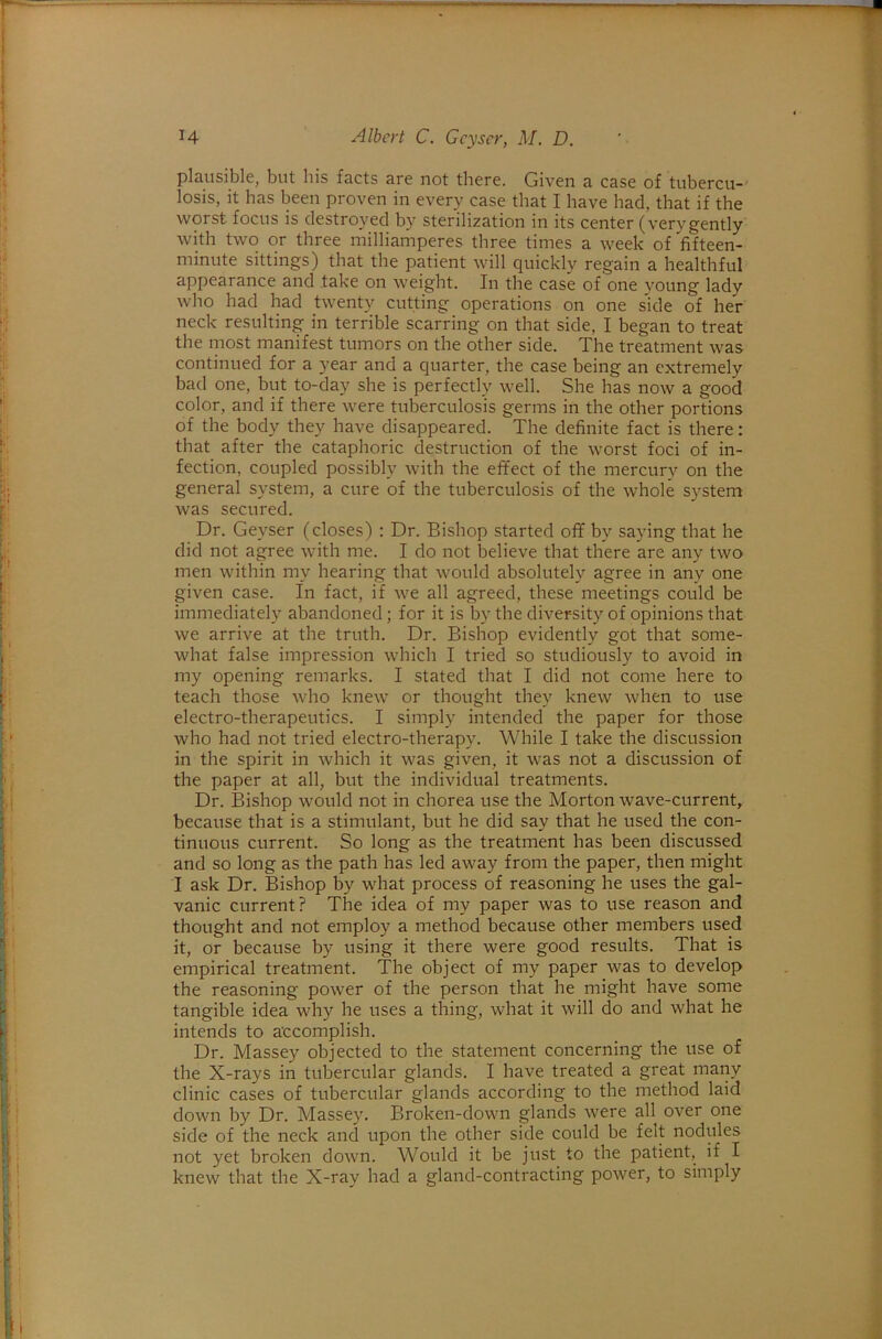 plciiisible, but his facts are not there. Given a case of tubercu- losis, it has been proven in every case that I have had, that if the worst focus is destro}'ed by sterilization in its center (verygently with two or three milliamperes three times a week of fifteen- minute sittings) that the patient will quickly regain a healthful appearance and take on weight. In the case of one young lady who had had twenty cutting operations on one side of her neck resulting in terrible scarring on that side, I began to treat the most manifest tumors on the other side. The treatment was continued for a year and a quarter, the case being an extremely bad one, but to-day she is perfectly well. She has now a good color, and if there were tuberculosis germs in the other portions of the body they have disappeared. The definite fact is there: that after the cataphoric destruction of the worst foci of in- fection, coupled possibly with the effect of the mercury on the general system, a cure of the tuberculosis of the whole system was secured. Dr. Geyser (closes) : Dr. Bishop started off by saying that he did not agree with me. I do not believe that there are any two men within my hearing that would absolutely agree in any one given case. In fact, if we all agreed, these meetings could be immediately abandoned; for it is by the diversity of opinions that we arrive at the truth. Dr. Bishop evidently got that some- what false impression which I tried so studiously to avoid in my opening remarks. I stated that I did not come here to teach those who knew or thought they knew when to use electro-therapeutics. I simply intended the paper for those who had not tried electro-therapy. While I take the discussion in the spirit in which it was given, it was not a discussion of the paper at all, but the individual treatments. Dr. Bishop would not in chorea use the Morton wave-current, because that is a stimulant, but he did say that he used the con- tinuous current. So long as the treatment has been discussed and so long as the path has led away from the paper, then might I ask Dr, Bishop by what process of reasoning he uses the gal- vanic current? The idea of my paper was to use reason and thought and not employ a method because other members used it, or because by using it there were good results. That is empirical treatment. The object of my paper was to develop the reasoning power of the person that he might have some tangible idea why he uses a thing, what it will do and what he intends to atcomplish. Dr. Massey objected to the statement concerning the use of the X-rays in tubercular glands. I have treated a great many clinic cases of tubercular glands according to the method laid down by Dr. Massey. Broken-down glands were all over one side of the neck and upon the other side could be felt nodules not yet broken down. Would it be just to the patient, if I knew that the X-ray had a gland-contracting power, to simply