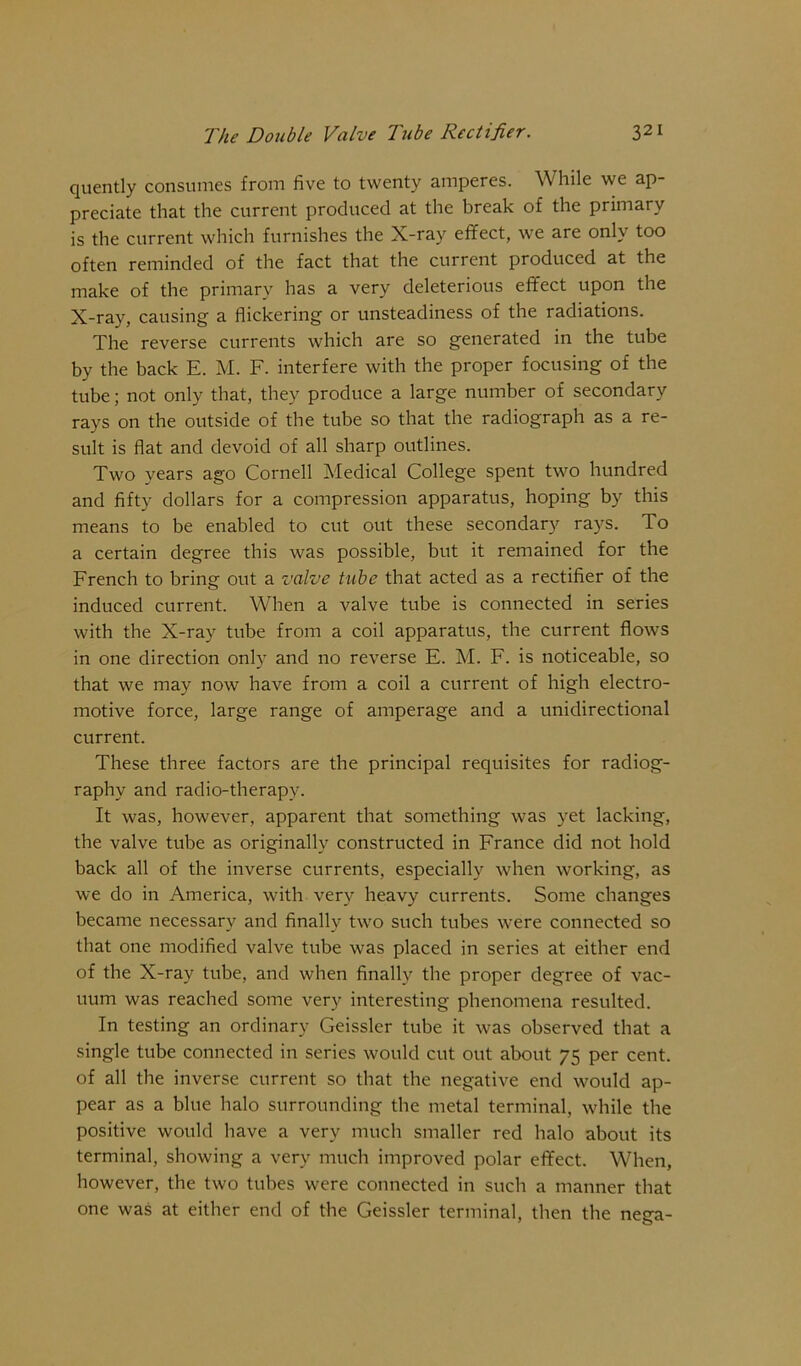 quently consumes from five to twenty amperes. While we ap- preciate that the current produced at the break of the primary is the current which furnishes the X-ray effect, we are only too often reminded of the fact that the current produced at the make of the primary has a very deleterious effect upon the X-ray, causing a flickering or unsteadiness of the radiations. The reverse currents which are so generated in the tube by the back E. M. F. interfere with the proper focusing of the tube; not only that, they produce a large number of secondary rays on the outside of the tube so that the radiograph as a re- sult is flat and devoid of all sharp outlines. Two years ago Cornell Medical College spent two hundred and fifty dollars for a compression apparatus, hoping by this means to be enabled to cut out these secondary rays. To a certain degree this was possible, but it remained for the French to bring out a valve tube that acted as a rectifier of the induced current. When a valve tube is connected in series with the X-ray tube from a coil apparatus, the current flows in one direction only and no reverse E. M. F. is noticeable, so that we may now have from a coil a current of high electro- motive force, large range of amperage and a unidirectional current. These three factors are the principal requisites for radiog- raphy and radio-therapy. It was, however, apparent that something was yet lacking, the valve tube as originally constructed in France did not hold back all of the inverse currents, especially when working, as we do in America, with very heavy currents. Some changes became necessary and finally two such tubes were connected so that one modified valve tube was placed in series at either end of the X-ray tube, and when finally the proper degree of vac- uum was reached some very interesting phenomena resulted. In testing an ordinary Geissler tube it was observed that a single tube connected in series would cut out about 75 per cent, of all the inverse current so that the negative end would ap- pear as a blue halo surrounding the metal terminal, while the positive would have a very much smaller red halo about its terminal, showing a very much improved polar effect. When, however, the two tubes were connected in such a manner that one was at either end of the Geissler terminal, then the nega-