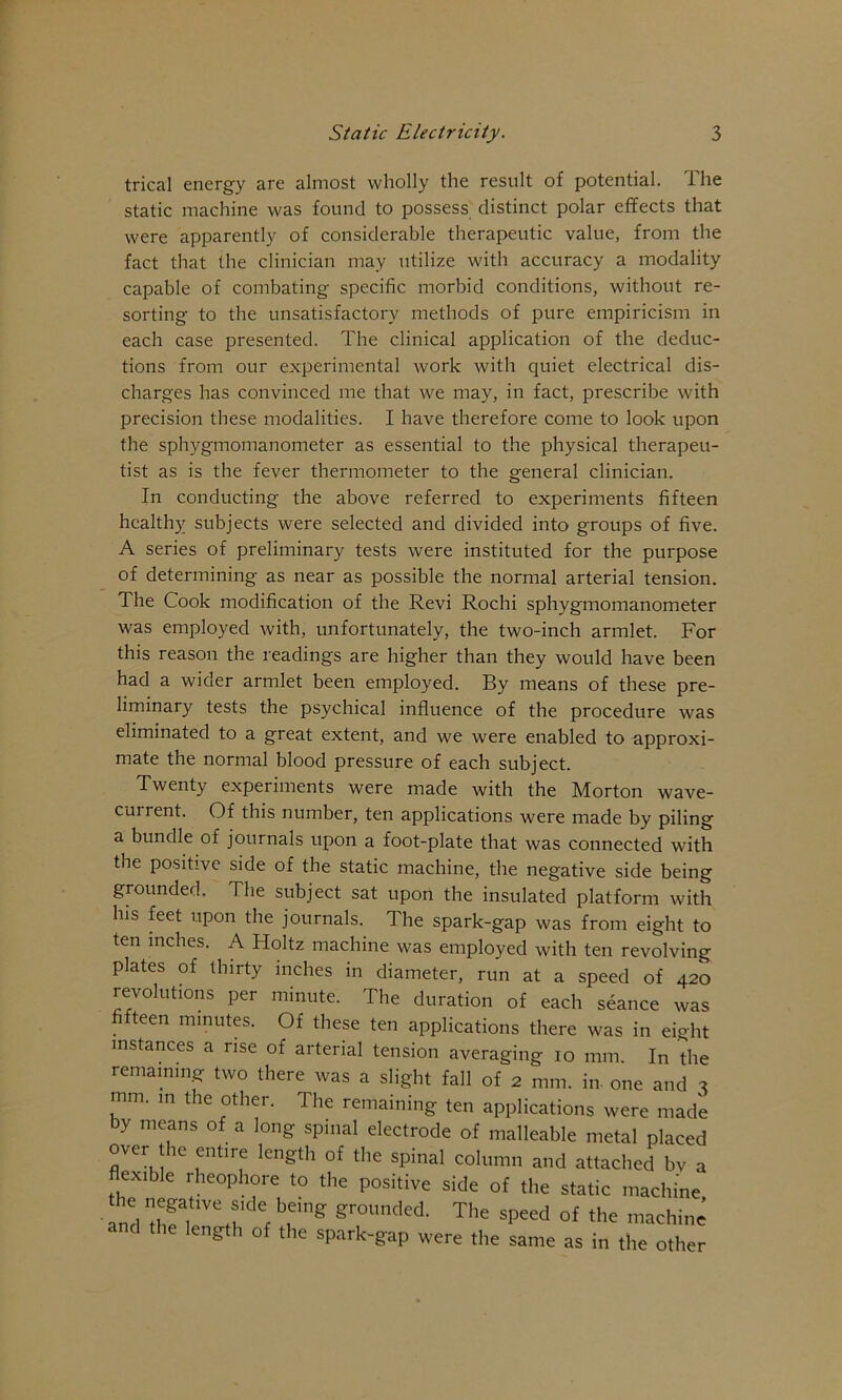 trical energy are almost wholly the result of potential. The static machine was found to possess distinct polar effects that were apparently of considerable therapeutic value, from the fact that the clinician may utilize with accuracy a modality capable of combating specific morbid conditions, without re- sorting to the unsatisfactory methods of pure empiricism in each case presented. The clinical application of the deduc- tions from our experimental work with quiet electrical dis- charges has convinced me that we may, in fact, prescribe with precision these modalities. I have therefore come to look upon the sphygmomanometer as essential to the physical therapeu- tist as is the fever thermometer to the general clinician. In conducting the above referred to experiments fifteen healthy subjects were selected and divided into groups of five. A series of preliminary tests were instituted for the purpose of determining as near as possible the normal arterial tension. The Cook modification of the Revi Rochi sphygmomanometer was employed with, unfortunately, the two-inch armlet. For this reason the readings are higher than they would have been had a wider armlet been employed. By means of these pre- liminary tests the psychical influence of the procedure was eliminated to a great extent, and we were enabled to approxi- mate the normal blood pressure of each subject. Twenty experiments were made with the Morton wave- current. Of this number, ten applications were made by piling a bundle of journals upon a foot-plate that was connected with the positive side of the static machine, the negative side being grounded. The subject sat upon the insulated platform with ten inches. A Holtz machine was employed with ten revolving plates of thirty inches in diameter, run at a speed of 420 revolutions per minute. The duration of each seance was fi teen minutes. Of these ten applications there was in eight his feet upon the journals. The spark-gap was from eight to instances a rise of arterial tension averaging 10 mm. In the remaining two there was a slight fall of 2 mm. in. one and ^ mm. in the other. The same as in the other