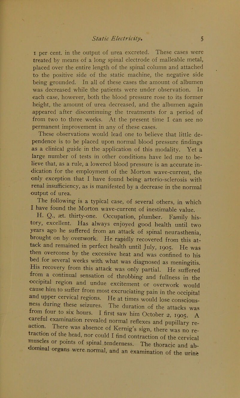 I per cent, in the output of urea excreted. These cases were treated by means of a long- spinal electrode of malleable metal, placed over the entire length of the spinal column and attached to the positive side of the static machine, the negative side being grounded. In all of these cases the amount of albumen was decreased while the patients were under observation. In each case, however, both the blood pressure rose to its former height, the amount of urea decreased, and the albumen again appeared after discontinuing the treatments for a period of from two to three weeks. At the present time I can see no permanent improvement in any of these cases. These observations would lead one to believe that little de- pendence is to be placed upon normal blood pressure findings as a clinical guide in the application of this modality. Yet a large number of tests in other conditions have led me to be- lieve that, as a rule, a lowered blood pressure is an accurate in- dication for the employment of the Morton wave-current, the only exception that I have found being arterio-sclerosis with renal insufficiency, as is manifested by a decrease in the normal output of urea. The following is a typical case, of several others, in which I have found the Morton wave-current of inestimable value. H. Q., jet. thirty-one. Occupation, plumber. Family his- tory, excellent. Has always enjoyed good health until two years ago he suffered from an attack of spinal neurasthenia, brought on by overwork. He rapidly recovered from this at- tack and remained in perfect health until July, 1905. He was then overcome by the excessive heat and was confined to his bed for several weeks with what was diagnosed as meningitis. His recovery from this attack was only partial. He suffered from a continual sensation of throbbing and fullness in the occipital region and undue excitement or overwork would cause him to suffer from most excruciating pain in the occipital and upper cervical regions. He at times would lose conscious- ness during these seizures. The duration of the attacks was from four to six hours. I first saw him October 2, 1905. A careful examination revealed normal reflexes and pupillary re- action. There was absence of Kernig’s sign, there was no re- traction of the head, nor could I find contraction of the cervical ^usdes or points of spinal tenderness. The thoracic and ab- dominal organs were normal, and an examination of the urine