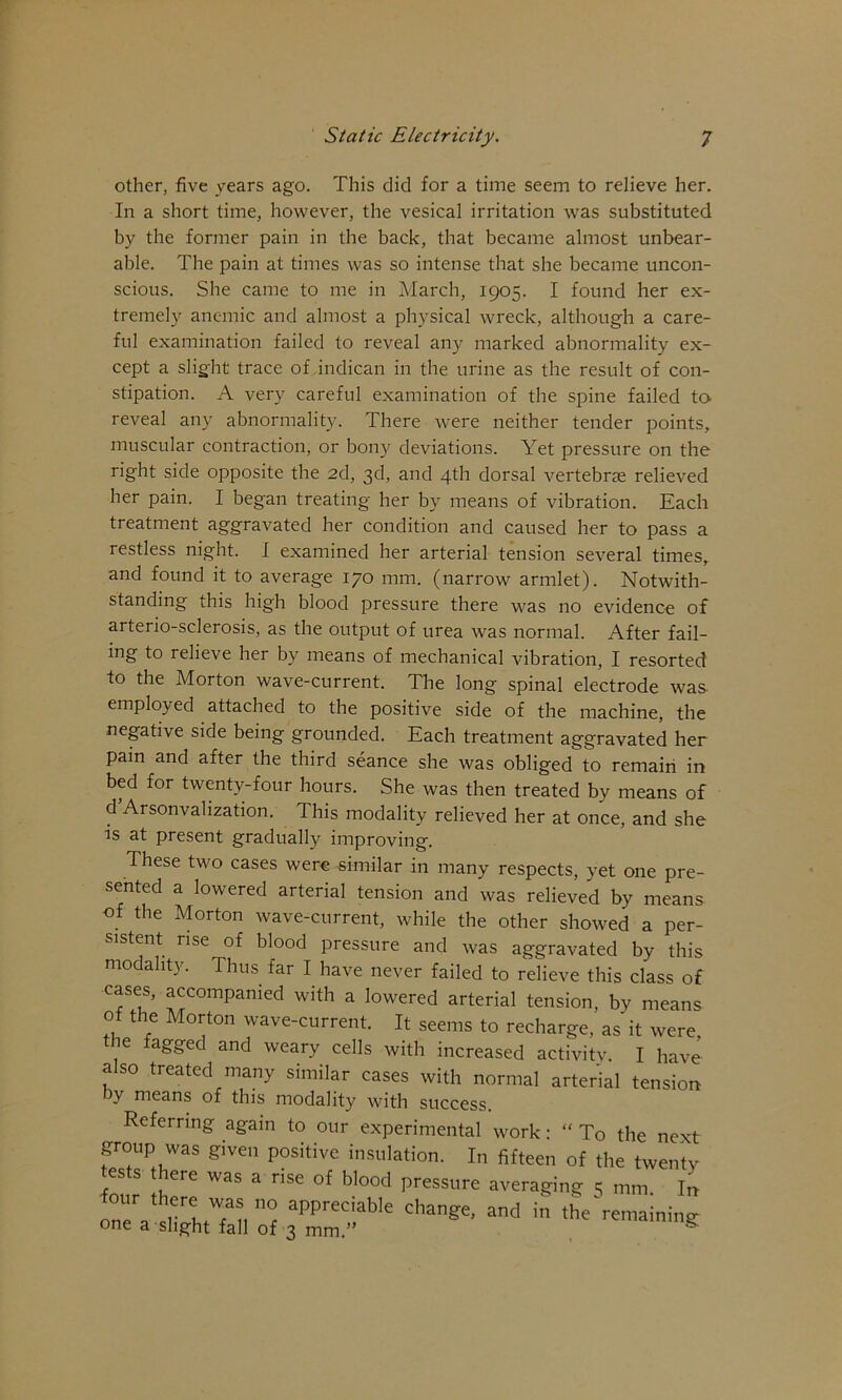 other, five years ago. This did for a time seem to relieve her. In a short time, however, the vesical irritation was substituted by the former pain in the back, that became almost unbear- able. The pain at times was so intense that she became uncon- scious. She came to me in March, 1905. I found her ex- tremely anemic and almost a physical wreck, although a care- ful examination failed to reveal any marked abnormality ex- cept a slight trace of .indican in the urine as the result of con- stipation. A very careful examination of the spine failed to reveal any abnormality. There were neither tender points, muscular contraction, or bony deviations. Yet pressure on the right side opposite the 2d, 3d, and 4th dorsal vertebrae relieved her pain. I began treating her by means of vibration. Each treatment aggravated her condition and caused her to pass a restless night. I examined her arterial tension several times, and found it to average 170 mm. (narrow armlet). Notwith- standing this high blood pressure there was no evidence of arterio-sclerosis, as the output of urea was normal. After fail- ing to relieve her by means of mechanical vibration, I resorted to the Morton wave-current. The long spinal electrode was employed attached to the positive side of the machine, the negative side being grounded. Each treatment aggravated her pain and after the third seance she was obliged to remain in bed for twenty-four hours. She was then treated by means of d’Arsonvahzation. This modality relieved her at once, and she is at present gradually improving. These two cases were similar in many respects, yet one pre- sented a lowered arterial tension and was relieved by means of the Morton wave-current, while the other showed a per- sistent rise of blood pressure and was aggravated by this modality. Thus far I have never failed to relieve this class of cases, accompanied with a lowered arterial tension, by means of the Morton wave-current. It seems to recharge, as it were, the fagged and weary cells with increased activity. I have a so treated many similar cases with normal arterial tension by means of this modality with success. Referring again to our experimental work: “ To the next group was given positive insulation. In fifteen of the twentv tests there was a rise of blood pressure averaging 5 mm. In our there was no appreciable change, and in the remaining: one a slight fall of 3 mm.” ^