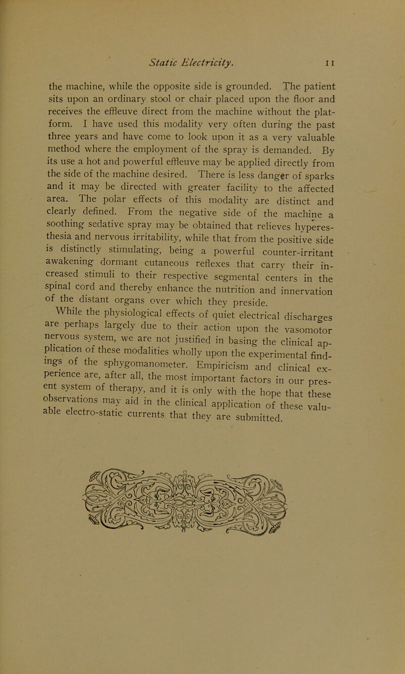 r Static Electricity. 11 the machine, while the opposite side is grounded. The patient sits upon an ordinary stool or chair placed upon the floor and receives the efifleuve direct from the machine without the plat- form. I have used this modality very often during the past three years and have come to look upon it as a very valuable metliod where the employment of the spray is demanded. By its use a hot and powerful effleuve may be applied directly from the side of the machine desired. There is less danger of sparks and it may be directed with greater facility to the affected area. The polar effects of this modality are distinct and clearly defined. From the negative side of the machine a soothing sedative spray may be obtained that relieves hyperes- thesia and nervous irritability, while that from the positive side is distinctly stimulating, being a powerful counter-irritant awakening dormant cutaneous reflexes that carry their in- creased stimuli to their respective segmental centers in the spinal cord and thereby enhance the nutrition and innervation of the distant organs over which they preside. While the physiological effects of quiet electrical discharges are perhaps largely due to their action upon the vasomotor nervous system, we are not justified in basing the clinical ap- plication ot these modalities wholly upon the experimental find- ings of the sphygomanometer. Empiricism and clinical ex- perience are, after all, the most important factors in our pres- ent system of therapy, and it is only with the hope that these observations may aid m the clinical application of these valu- able electro-static currents that they are submitted.